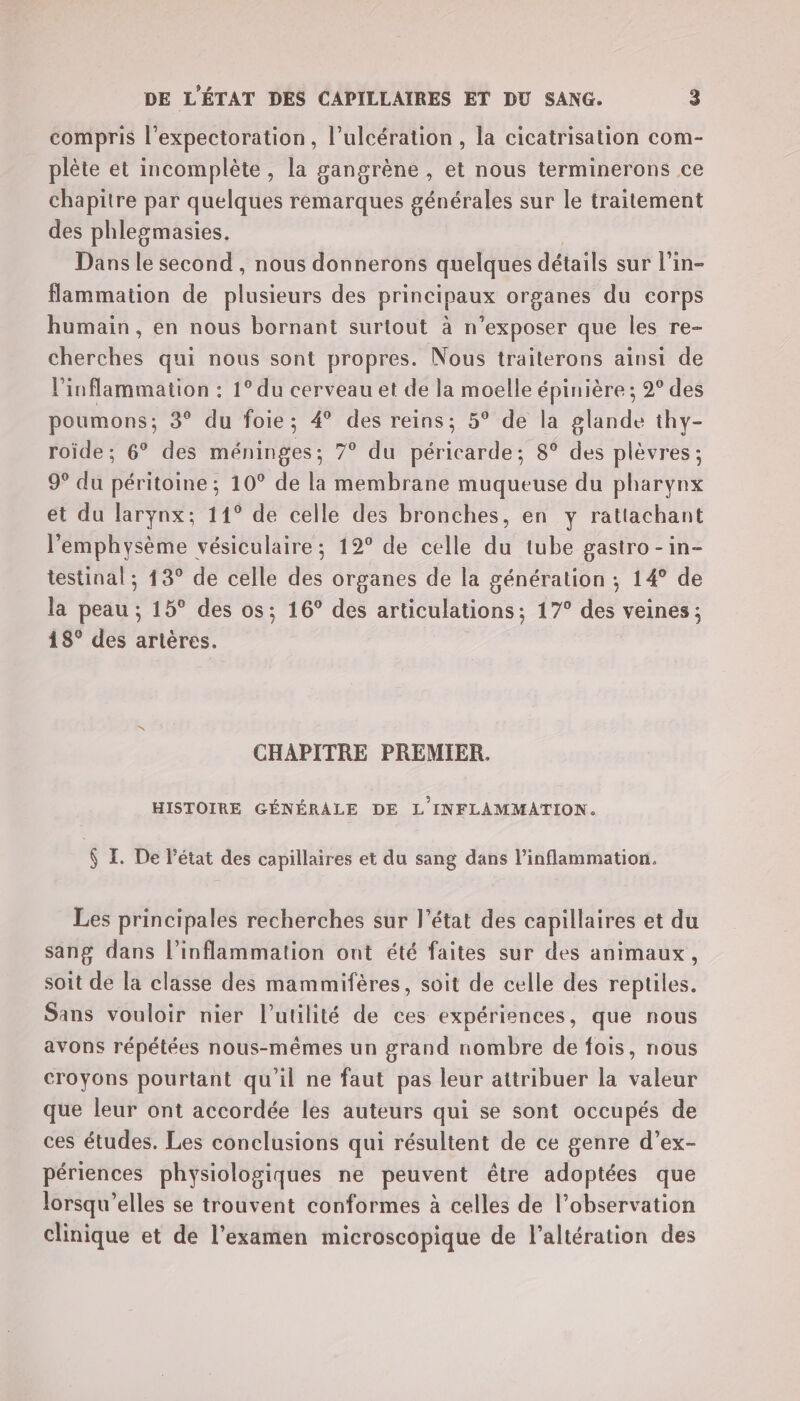 compris l’expectoration, l’ulcération, la cicatrisation com- plète et incomplète, la gangrène , et nous terminerons ce chapitre par quelques remarques générales sur le traitement des phlegmasies. Dans le second , nous donnerons quelques détails sur l’in- flammation de plusieurs des principaux organes du corps humain, en nous bornant surtout à n’exposer que les re- cherches qui nous sont propres. Nous traiterons ainsi de l'inflammation : 1° du cerveau et de la moelle épinière ; 2° des poumons; 3° du foie; 4° des reins; 5° de la glande thy- roïde; 6° des méninges; 7° du péricarde; 8° des plèvres ; 9° du péritoine ; 10° de la membrane muqueuse du pharynx et du larynx; 11° de celle des bronches, en y ratlachant l'emphysème vésiculaire ; 12° de celle du tube gastro -in- testinal ; 13° de celle des organes de la génération ; 14° de la peau ; 15° des os; 16° des articulations; 17° des veines; 18° des artères. CHAPITRE PREMIER. HISTOIRE GÉNÉRALE DE L'INFLAMMATION. $ IL. De l’état des capillaires et du sang dans l’inflammation. Les principales recherches sur l’état des capillaires et du sang dans l’inflammation ont été faites sur des animaux, soit de la classe des mammifères, soit de celle des reptiles. Sans vouloir nier l'utilité de ces expériences, que nous avons répétées nous-mêmes un grand nombre de fois, nous croyons pourtant qu'il ne faut pas leur attribuer la valeur que leur ont accordée les auteurs qui se sont occupés de ces études. Les conclusions qui résultent de ce genre d’ex- périences physiologiques ne peuvent être adoptées que lorsqu'elles se trouvent conformes à celles de l'observation clinique et de l'examen microscopique de l'altération des