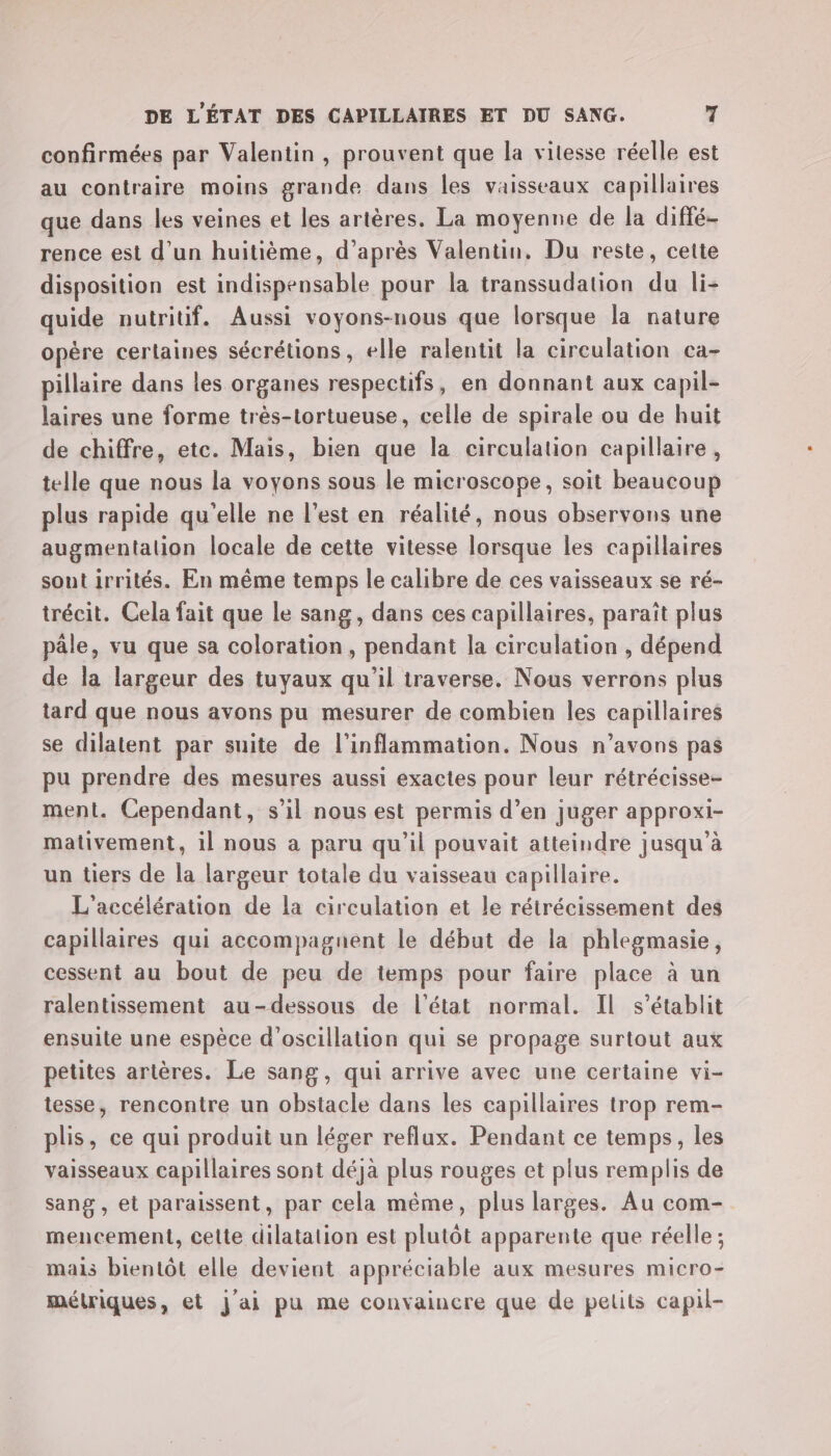 confirmées par Valentin, prouvent que la vitesse réelle est au contraire moins grande dans les vaisseaux capillaires que dans les veines et les artères. La moyenne de la diffé- rence est d’un huitième, d’après Valentin, Du reste, cette disposition est indispensable pour la transsudation du li- quide nutritif. Aussi voyons-nous que lorsque la nature opère certaines sécrétions, elle ralentit la circulation ca- pillaire dans les organes respectifs, en donnant aux capil- laires une forme très-tortueuse, celle de spirale ou de huit de chiffre, etc. Mais, bien que la circulation capillaire, telle que nous la voyons sous le microscope, soit beaucoup plus rapide qu'elle ne l’est en réalité, nous observons une augmentalion locale de cette vitesse lorsque les capillaires sout irrités. En même temps le calibre de ces vaisseaux se ré- trécit. Cela fait que le sang, dans ces capillaires, paraît plus pâle, vu que sa coloration, pendant la circulation , dépend de la largeur des tuyaux qu'il traverse. Nous verrons plus tard que nous avons pu mesurer de combien les capillaires se dilatent par suite de l’inflammation. Nous n’avons pas pu prendre des mesures aussi exactes pour leur rétrécisse- ment. Cependant, s’il nous est permis d’en juger approxi- mativement, il nous a paru qu’il pouvait atteindre jusqu’à un tiers de la largeur totale du vaisseau capillaire. L'accélération de la circulation et le rétrécissement des capillaires qui accompagnent le début de la phlegmasie, cessent au bout de peu de temps pour faire place à un ralentissement au-dessous de l'état normal. IL s'établit ensuite une espèce d’oscillation qui se propage surtout aux petites artères. Le sang, qui arrive avec une certaine vi- tesse, rencontre un obstacle dans les capillaires trop rem- plis, ce qui produit un léger reflux. Pendant ce temps, les vaisseaux capillaires sont déjà plus rouges et plus remplis de sang , et paraissent, par cela même, plus larges. Au com- mencement, celte dilatation est plutôt apparente que réelle ; mais bientôt elle devient appréciable aux mesures micro- métriques, et j'ai pu me convaincre que de pelits capil-