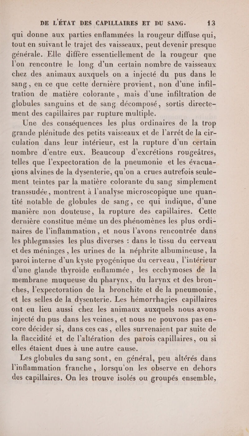 qui donne aux parties enflammées la rougeur diffuse qui, tout en suivant le trajet des vaisseaux, peut devenir presque générale. Elle diffère essentiellement de la rougeur que l'on rencontre le long d’un certain nombre de vaisseaux chez des animaux auxquels on a injecté du pus dans le sang , en ce que cette dernière provient, non d’une infil- tration de matière colorante, mais d’une infiltration de globules sanguins et de sang décomposé, sortis directe- ment des capillaires par rupture multiple. Une des conséquences les plus ordinaires de la trop grande plénitude des petits vaisseaux et de l'arrêt de la cir- culation dans leur intérieur, est la rupture d’un certain nombre d’entre eux. Beaucoup d’excrétions rougeätres, telles que l’expectoration de la pneumonie et les évacua- tions alvines de la dysenterie, qu'on a crues autrefois seule- ment teintes par la matière colorante du sang simplement transsudée, montrent à l'analyse microscopique une quan- tité notable de globules de sang, ce qui indique, d’une manière non douteuse, la rupture des capillaires. Cette dernière constitue même un des phénomènes les plus ordi- paires de l’inflammation, et nous l’avons rencontrée dans les phlegmasies les plus diverses : dans le tissu du cerveau et des méninges , les urines de la néphrite albumineuse, la paroi interne d’un kyste pyogénique du cerveau, l’intérieur d’une glande thyroïde enflammée, les ecchymoses de la membrane muqueuse du pharynx, du larynx et des bron- ches, l’expectoration de la bronchite et de la pneumonie, et les selles de la dysenterie. Les hémorrhagies capillaires ont eu lieu aussi chez les animaux auxquels nous avons injecté du pus dans les veines, et nous ne pouvons pas en- core décider si, dans ces cas, elles survenaient par suite de la flaccidité et de l’altération des parois capillaires, ou si elles étaient dues à une autre cause. Les globules du sang sont, en général, peu altérés dans l'inflammation franche, lorsqu'on les observe en dehors des capillaires. On les trouve isolés ou groupés ensemble,