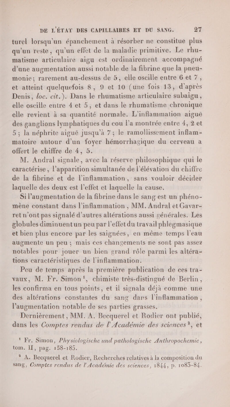 turel lorsqu'un épanchement à résorber ne constitue plus qu'un reste, qu'un effet de la maladie primitive. Le rhu- matisme articulaire aigu est ordinairement accompagné d’une augmentation aussi notable de la fibrine que la pneu- monie:; rarement au-dessus de à, elle oscille entre 6 et 7, et atteint quelquefois 8, 9 et 10 (une fois 13, d'après Denis, loc. cit.). Dans le rhumatisme articulaire subaigu, elle oscille entre 4 et 5, et dans le rhumatisme chronique elle revient à sa quantité normale. L’inflammation aiguë des ganglions lymphatiques du cou l’a montrée entre 4, 2 et 5 ; la néphrite aiguë jusqu’à 7; le ramollissement inflam- matoire autour d’un foyer hémorrhasique du cerveau a offert le chiffre de 4, 5. M. Andral signale, avec la réserve philosophique qui le caractérise , l’apparition simultanée de l'élévation du chiffre de la fibrine et de l’inflammation, sans vouloir décider laquelle des deux est l'effet et laquelle la cause. Si l'augmentation de la fibrine dans le sang est un phéno- mène constant dans l’inflammation , MM. Andral et Gavar- ret n'ont pas signalé d’autres altérations aussi générales. Les globules diminuentun peu par l'effet du travail phlegmasique et bien plus encore par les saignées, en même temps l’eau augmente un peu; mais ces changements ne sont pas assez notables pour jouer un bien grand rôle parmi les altéra- tions caractéristiques de l'inflammation. Peu de temps après la première publication de ces tra- vaux, M. Fr. Simon‘, chimiste très-distingué de Berlin, les confirma en tous points, et il signala déjà comme une des altérations constantes du sang dars l’inflammation, l'augmentation notable de ses parties grasses. Dernièrement , MM. A. Becquerel et Rodier ont publié, dans les Comptes rendus de l’Académie des sciences ?, et Fr. Simon, Physiologische und pathologische Anthropochemie , tom. 11, pag. 158-185. * À. Becquerel et Rodier, Recherches relatives à la composition du Sang, Comptes rendus de l'Académie des sciences, 1844, p. 1083-84.