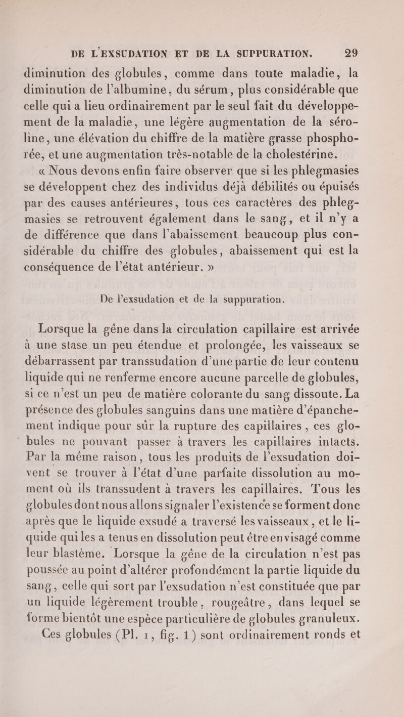 diminution des globules, comme dans toute maladie, la diminution de l’albumine, du sérum, plus considérable que celle qui a lieu ordinairement par le seul fait du développe- ment de la maladie, une légère augmentation de la séro- line, une élévation du chiffre de la matière grasse phospho- rée, et une augmentation très-notable de la cholestérine. « Nous devons enfin faire observer que si les phlegmasies se développent chez des individus déjà débilités ou épuisés par des causes antérieures, tous ces caractères des phleg- masies se retrouvent également dans le sang, et il n’y a de différence que dans l’abaissement beaucoup plus con- sidérable du chiffre des globules, abaissement qui est la conséquence de l’état antérieur. » De l’exsudation et de la suppuration. Lorsque la gêne dans la cireulation capillaire est arrivée à une stase un peu étendue et prolongée, les vaisseaux se débarrassent par transsudation d’une partie de leur contenu liquide qui ne renferme encore aucune parcelle de globules, si ce n'est un peu de matière colorante du sang dissoute. La présence des globules sanguins dans une matière d’épanche- ment indique pour sûr la rupture des capillaires , ces glo- bules ne pouvant passer à travers les capillaires intacts. Par la même raison, tous les produits de l’exsudation doi- vent se trouver à l'état d’une parfaite dissolution au mo- ment où ils transsudent à travers les capillaires. Tous les globules dont nousallons signaler l’existence se forment donc après que le liquide exsudé a traversé les vaisseaux, et le li- quide qui les a tenus en dissolution peut êtreenvisagé comme leur blastème. Lorsque la gêne de la er n'est pas poussée au point d’altérer profondément la partie liquide du sang, celle qui sort par l’exsudation n’est constituée que par un liquide légèrement trouble, rougeûtre, dans lequel se forme bientôt une espèce particulière de globules granuleux. Ces globules (PI, 1, fig. 1) sont ordinairement ronds et