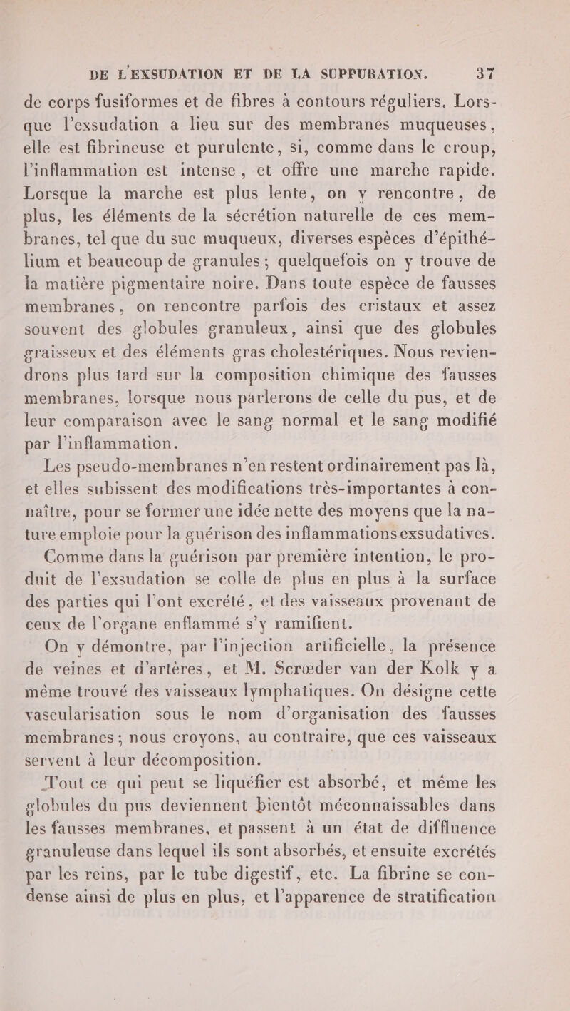 de corps fusiformes et de fibres à contours réguliers. Lors- que l’exsudation a lieu sur des membranes muqueuses, elle est fibrineuse et purulente, si, comme dans le croup, l’inflammation est intense , et offre une marche rapide. Lorsque la marche est plus lente, on y rencontre, de plus, les éléments de la sécrétion naturelle de ces mem- branes, tel que du suc muqueux, diverses espèces d’épithé- lium et beaucoup de granules ; quelquefois on y trouve de la matière pigmentaire noire. Dans toute espèce de fausses membranes, on rencontre parfois des cristaux et assez souvent des globules granuleux, ainsi que des globules graisseux et des éléments gras cholestériques. Nous revien- drons plus tard sur la composition chimique des fausses membranes, lorsque nous parlerons de celle du pus, et de leur comparaison avec le sang normal et le sang modifié par l’inflammation. Les pseudo-membranes n’en restent ordinairement pas là, et elles subissent des modifications très-importantes à con- paître, pour se former une idée nette des moyens que la na- ture emploie pour la guérison des inflammationsexsudatives. Comme dans la guérison par première intention, le pro- duit de l’exsudation se colle de plus en plus à la surface des parties qui l'ont excrété, et des vaisseaux provenant de ceux de l'organe enflammé s’y ramifient. On y démontre, par l'injection artificielle, la présence de veines et d’artères, et M. Scrœder van der Kolk y à même trouvé des vaisseaux lymphatiques. On désigne cette vascularisation sous le nom d'organisation des fausses membranes ; nous croyons, au contraire, que ces vaisseaux servent à leur décomposition. | Tout ce qui peut se liquéfier est absorbé, et même les globules du pus deviennent bientôt méconnaissables dans les fausses membranes, et passent à un état de diffluence granuleuse dans lequel ils sont absorbés, et ensuite excrétés par les reins, par le tube digestif, etc. La fibrine se con- dense ainsi de plus en plus, et l'apparence de stratification