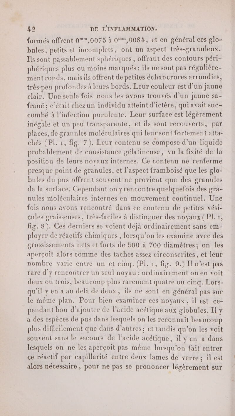 formés offrent 0,0075 à 0,008%, et en général ces glo- bules, petits et incomplets, ont un aspect très-granuleux. Ils sont passablement sphériques, offrant des contours péri- phériques plus ou moins marqués : ils ne sont pas répulière- ment ronds, maisils offrent de petites échancrures arrondies, très-peu profondes à leurs bords. Leur couleur est d’un jaune clair. Une seule fois nous les avons trouvés d’un jaune sa- frané ; c'était chez un individu atteint d'ictère, qui avait suc- combé à l'infection purulente. Leur surface est légèrement inégale et un peu transparente, et ils sont recouverts, par places, de granules moléculaires qui leur sont fortement atta- chés (PL. 1, fig. 7). Leur contenu se compose d’un liquide probablement de consistance gélatineuse, vu la fixité de la position de leurs noyaux internes. Ce contenu ne renferme presque point de granules, et l'aspect framboisé que les glo- bules du pus offrent souvent ne provient que des granules de la surface. Cependant on y rencontre quelquefois des gra- nules moléculaires internes en mouvement continuel. Une fois nous avons rencontré dans ce contenu de petites vési- cules graisseuses, très-faciles à distinguer des noyaux (PL. r, fig. 8). Ces derniers se voient déjà ordinairement sans em- ployer de réactifs chimiques , lorsqu'on les examine avec des grossissements nêts et forts de 500 à 700 diamètres; on les aperçoit alors comme des taches assez circonscrites, et leur nombre varie entre un et cinq. (Pl.:, fig. 9.) Il n’est pas rare d'y rencontrer un seul noyau : ordinairement on en voit deux ou trois, beaucoup plus rarement quatre ou cinq. Lors- qu'il y en a au delà de deux, 1ls ne sont en général pas sur le même plan. Pour bien examiner ces noyaux , il est ce- pendant bon d'ajouter de l’acide acétique aux globules. Il Y a des espèces de pus dans lesquels on les reconnait beaucoup plus difficilement que dans d’autres; et tandis qu'on les voit souvent sans le secours de l'acide acétique, il yen à dans lesquels on ne les aperçoit pas même lorsqu'on fait entrer ce réacuif par capillarité entre deux lames de verre; il est alors nécessaire , pour ne pas se prononcer légèrement sur