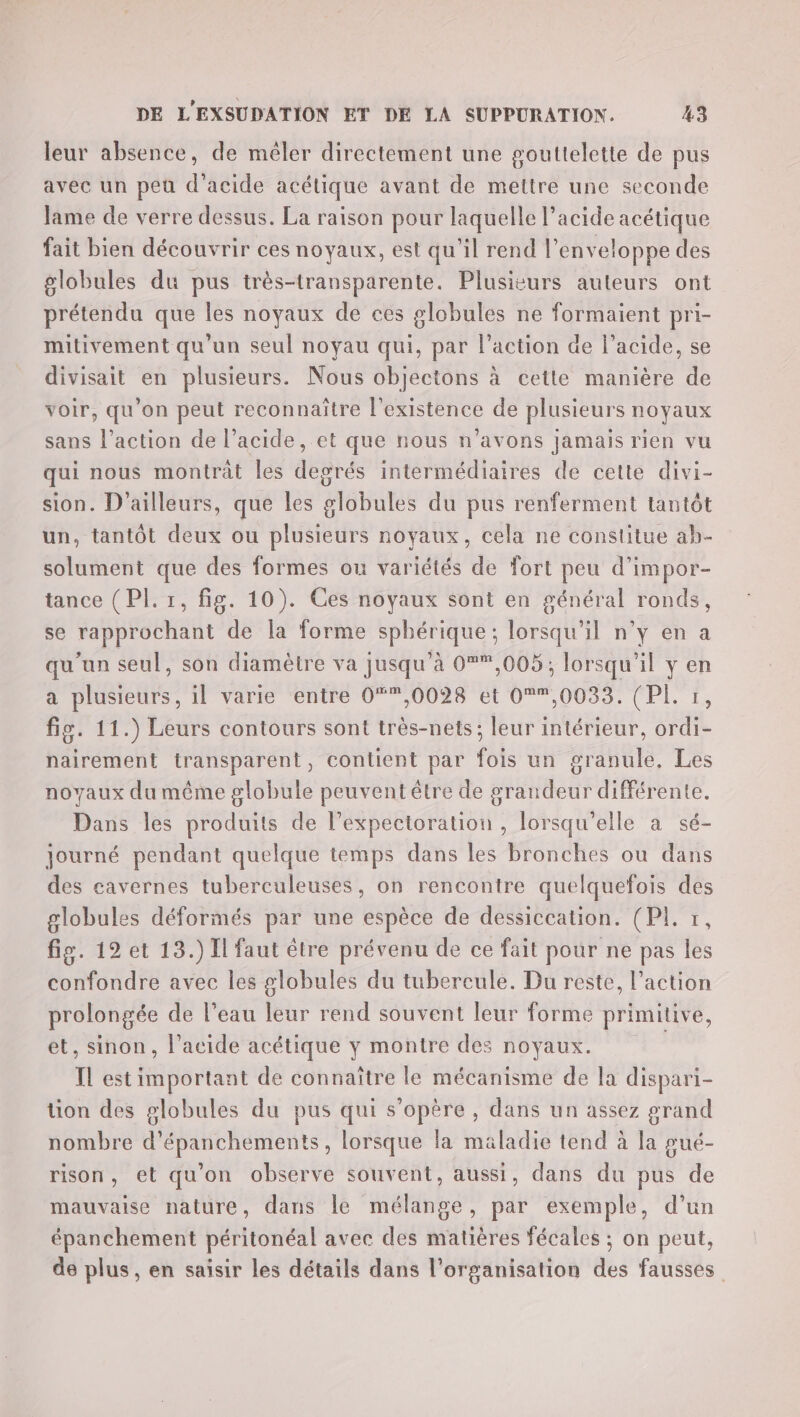 leur absence, de mêler directement une gouttelette de pus avec un peu d'acide acétique avant de mettre une seconde lame de verre dessus. La raison pour laquelle l'acide acétique fait bien découvrir ces noyaux, est qu'il rend l’enveloppe des globules du pus très-transparente. Plusisurs auteurs ont prétendu que les noyaux de ces globules ne formaient pri- mitivement qu'un seul noyau qui, par l’action de l'acide, se divisait en plusieurs. Nous objectons à cette manière de voir, qu’on peut reconnaître l'existence de plusieurs noyaux sans l’action de l’acide, et que nous n'avons jamais rien vu qui nous montrat les degrés intermédiaires de cette divi- sion. D'ailleurs, que les globules du pus renferment tantôt un, tantôt deux ou plusieurs noyaux, cela ne constitue ah- solument que des formes ou variétés de fort peu d’impor- tance (PI. 1, fig. 10). Ces noyaux sont en général ronds, se rapprochant de la forme sphérique; lorsqu'il n’y en a qu'un seul, son diamètre va jusqu’à 0°*,005; lorsqu'il y en a plusieurs, il varie entre 0“*,0028 et 0®*,0033. (PL r, fig. 11.) Leurs contours sont très-nets; leur intérieur, ordi- nairement transparent, contient par fois un granule, Les noyaux du même globule peuvent être de grandeur différente. Dans les produits de l’expectoration , lorsqu'elle à sé- journé pendant quelque temps dans les bronches ou dans des cavernes tuberculeuses, on rencontre quelquefois des globules déformés par une espèce de dessiccation. (PL tr, fig. 12 et 13.) Il faut être prévenu de ce fait pour ne pas les confondre avec les globules du tubercule. Du reste, l’action prolongée de l’eau leur rend souvent leur forme primitive, et, sinon, l'acide acétique y montre des noyaux. Il estimportant de connaître le mécanisme de la dispari- tion des globules du pus qui s'opère , dans un assez grand nombre d'épanchements, lorsque la maladie tend à la pué- rison, et qu'on observe souvent, aussi, dans du pus de mauvaise nature, dans le mélange, par exemple, d’un épanchement péritonéal avec des matières fécales ; on peut, de plus, en saisir les détails dans l’organisation des fausses