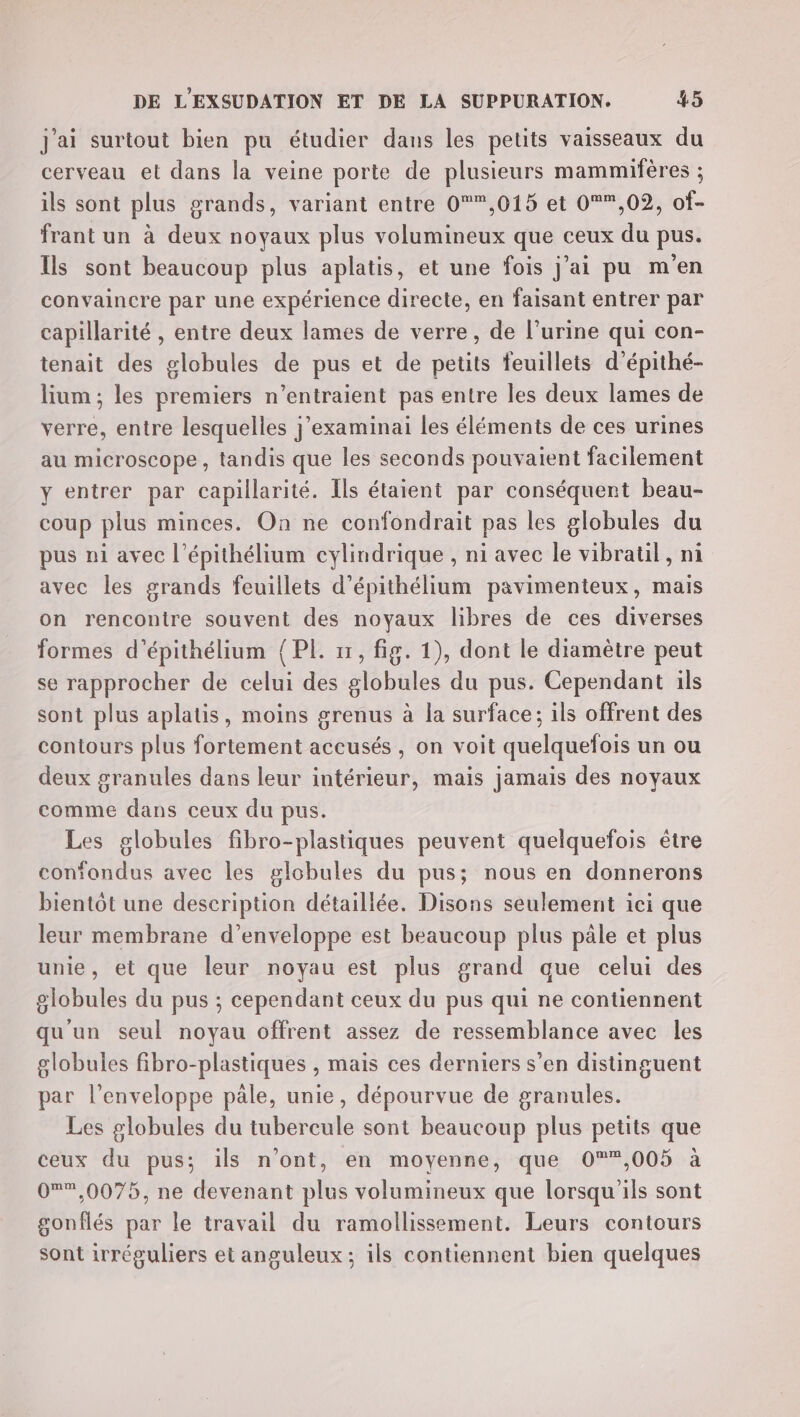 J'ai surtout bien pu étudier dans les petits vaisseaux du cerveau et dans la veine porte de plusieurs mammifères ; ils sont plus grands, variant entre 0,015 et 0*,02, of- frant un à deux noyaux plus volumineux que ceux du pus. Ils sont beaucoup plus aplatis, et une fois j’ai pu m'en convaincre par une expérience directe, en faisant entrer par capillarité , entre deux lames de verre, de l’urine qui con- tenait des globules de pus et de petits feuillets d’épithé- lium ; les premiers n’entraient pas entre les deux lames de verre, entre lesquelles j’examinai les éléments de ces urines au microscope, tandis que les seconds pouvaient facilement y entrer par capillarité. Ils étaient par conséquent beau- coup plus minces. On ne confondrait pas les globules du pus ni avec l’épithélium cylindrique , ni avec le vibratil, ni avec les grands feuillets d’épithélium pavimenteux, mais on rencontre souvent des noyaux libres de ces diverses formes d’épithélium {PL 11, fig. 1), dont le diamètre peut se rapprocher de celui des globules du pus. Cependant ils sont plus aplatis, moins grenus à la surface; ils offrent des contours plus fortement accusés, on voit quelquefois un ou deux granules dans leur intérieur, mais jamais des noyaux comme dans ceux du pus. Les globules fibro-plastiques peuvent quelquefois être confondus avec les globules du pus; nous en donnerons bientôt une description détaillée. Disons seulement ici que leur membrane d’enveloppe est beaucoup plus päle et plus unie, et que leur noyau est plus grand que celui des globules du pus ; cependant ceux du pus qui ne contiennent qu'un seul noyau offrent assez de ressemblance avec les globules fibro-plastiques , mais ces derniers s’en distinguent par l'enveloppe pale, unie, dépourvue de granules. Les globules du tubercule sont beaucoup plus petits que ceux du pus; ils n’ont, en moyenne, que 0°*,005 à 0*®,0075, ne devenant plus volumineux que lorsqu'ils sont gonflés par le travail du ramollissement. Leurs contours sont irréguliers et anguleux ; ils contiennent bien quelques