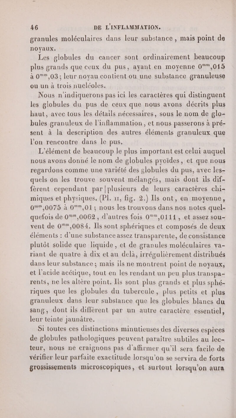 granules moléculaires dans leur substance , mais point de noyaux. Les globules du cancer sont ordinairement beaucoup plus grands que ceux du pus, ayant en moyenne 0®*,015 à 0®,03 ; leur noyau contient ou une substance granuleuse ou un à trois nucléoles. Nous n’indiquerons pas ici les caractères qui distinguent les globules du pus de ceux que nous avons décrits plus haut, avec tous les détails nécessaires, sous le nom de glo- bules granuleux de l’inflammation, et nous passerons à pré- sent à la description des autres éléments granuleux que l’on rencontre dans le pus. ‘élément de beaucoup le plus important est celui auquel nous avons donné le nom de globules pyoïdes, et que nous regardons comme une variété des globules du pus, avec les- quels on les trouve souvent mélangés, mais dont ils dif- fèrent cependant par/plusieurs de leurs caractères chi- miques et physiques. (PI. 11, fig. 2.) Ils ont, en moyenne, 0%%,0075 à 0°,01; nous les trouvons dans nos notes quel- quefois de 0®,0062 , d’autres fois 0,0111 , et assez sou- vent de 0*,0084. Ils sont sphériques et composés de deux éléments : d’une substance assez transparente, de consistance plutôt solide que liquide, et de granules moléculaires va- riant de quatre à dix et au delà, irrégalièrement distribués dans leur substance ; maïs ils ne montrent point de noyaux, et l'acide acétique, tout en les rendant un peu plus transpa- rents, ne les altère point. Ils sont plus grands et plus sphé- riques que les globules du tubercule, plus petits et plus granuleux dans leur substance que les globules blancs du sang, dont ils différent par un autre caractère essentiel, leur teinte Jaunâtre. Si toutes ces distinctions minutieuses des diverses espèces de globules pathologiques peuvent paraître subtiles au lec- teur, nous ne craignons pas d'affirmer qu'il sera facile de vérifier leur parfaite exactitude lorsqu'on se servira de forts grossissements microscopiques, et surtout lorsqu'on aura