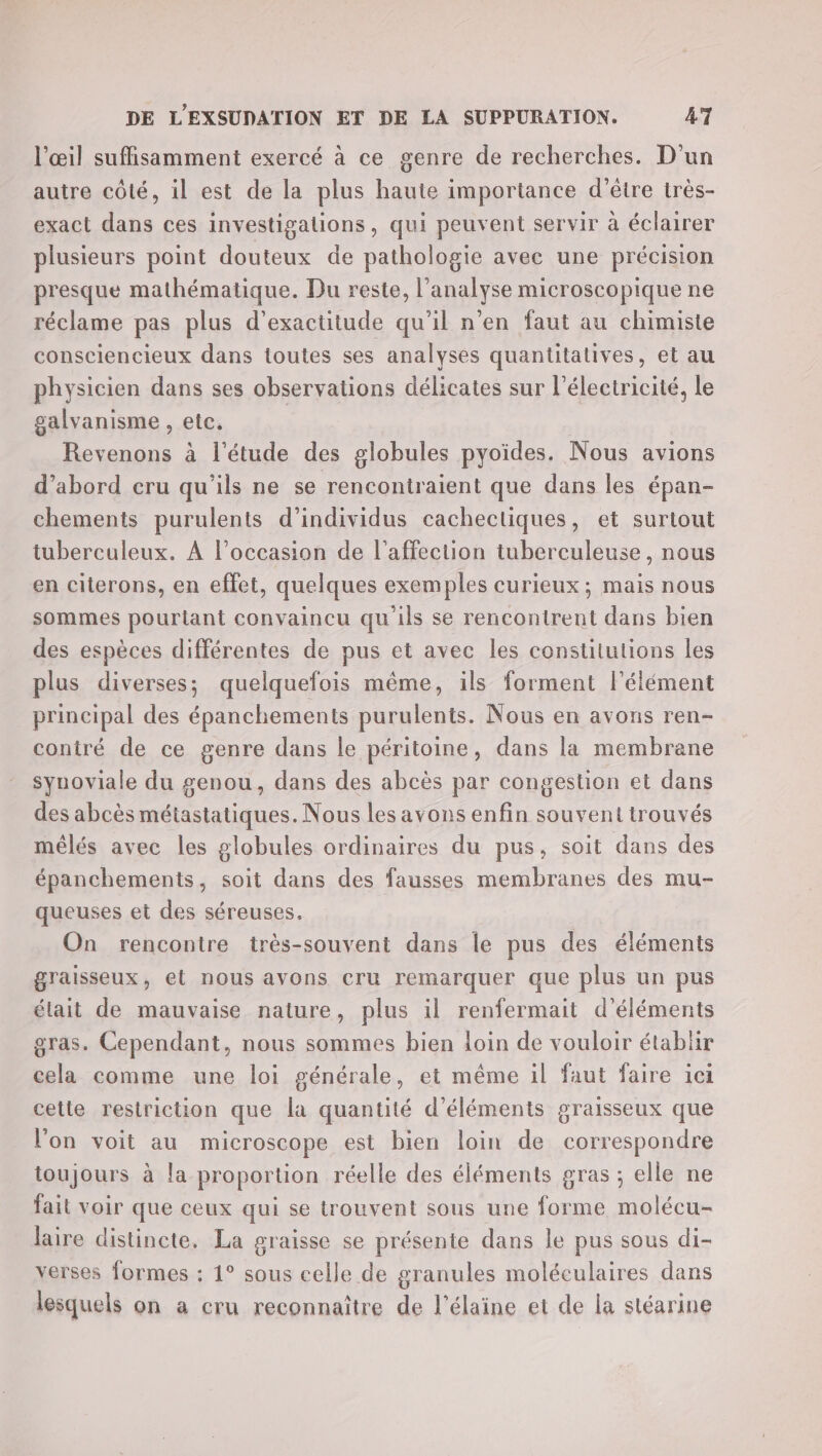 l'œil suffisamment exercé à ce genre de recherches. D'un autre côté, il est de la plus haute importance d’être très- exact dans ces investigations, qui peuvent servir à éclairer plusieurs point douteux de pathologie avec une précision presque mathématique. Du reste, l'analyse microscopique ne réclame pas plus d’exactitude qu'il n’en faut au chimiste consciencieux dans toutes ses analyses quantitatives, et au physicien dans ses observations délicates sur l'électricité, le galvanisme , etc. | Revenons à l'étude des globules pyoïdes. Nous avions d’abord cru qu'ils ne se rencontraient que dans les épan- chements purulents d'individus cachectiques, et surtout tuberculeux. À l’occasion de l'affection tuberculeuse, nous en citerons, en effet, quelques exemples curieux; mais nous sommes pourlant convaincu qu'ils se rencontrent dans bien des espèces différentes de pus et avec les constitutions les plus diverses; quelquefois même, ils forment l'élément principal des épanchements purulents. Nous en avons ren- contré de ce genre dans le péritoine, dans la membrane synoviale du genou, dans des abcès par congestion et dans des abcès métastatiques. Nous les avons enfin souvent trouvés mélés avec les globules ordinaires du pus, soit dans des épanchements, soit dans des fausses membranes des mu- queuses et des séreuses. On rencontre très-souvent dans le pus des éléments graisseux, et nous avons cru remarquer que plus un pus élait de mauvaise nature, plus il renfermait d'éléments gras. Cependant, nous sommes bien loin de vouloir établir cela comme une loi générale, et même il faut faire ici cette restriction que la quantité d'éléments graisseux que l'on voit au microscope est bien loin de correspondre toujours à la proportion réelle des éléments gras ; elle ne fait voir que ceux qui se trouvent sous une forme molécu- laire distincte. La graisse se présente dans le pus sous di- verses formes : 1° sous celle de granules moléculaires dans lesquels on a cru reconnaître de l'élaine et de la stéarine