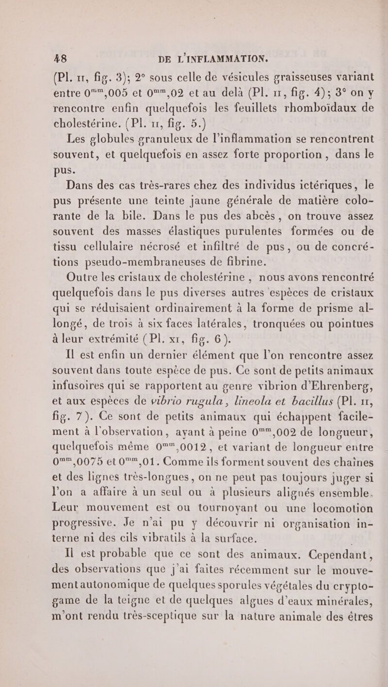 (PL. 11, fig. 3); 2° sous celle de vésicules graisseuses variant entre 0,005 et 0,02 et au delà (PI. 11, fig. 4); 3° on y rencontre enfin quelquefois les feuillets rhomboïdaux de cholestérine. (PI. 11, fig. 5.) Les globules granuleux de l’inflammation se rencontrent souvent, et quelquefois en assez forte proportion, dans le pus. Dans des cas très-rares chez des individus ictériques, le pus présente une teinte jaune générale de matière colo- rante de la bile. Dans le pus des abcès, on trouve assez souvent des masses élastiques purulentes formées ou de tissu cellulaire nécrosé et infiltré de pus, ou de concré- tions pseudo-membraneuses de fibrine. Outre les cristaux de cholestérine , nous avons rencontré quelquefois dans le pus diverses autres espèces de cristaux qui se réduisaient ordinairement à la forme de prisme al- longé, de trois à six faces latérales, tronquées ou pointues à leur extrémité (PI. xr, fig. 6). Il est enfin un dernier élément que l’on rencontre assez souvent dans toute espèce de pus. Ce sont de petits animaux infusoires qui se rapportent au genre vibrion d'Ehrenberg, et aux espèces de vibrio rugula, lineola et bacillus (PL. 1, fig. 7). Ce sont de petits animaux qui échappent facile- ment à l'observation, ayant à peine 0*,002 de longueur, quelquefois même 0*”,0012, et variant de longueur entre 0%%,0075 et 0*,01. Comme ils forment souvent des chaines et des lignes très-longues, on ne peut pas toujours juger si l'on à affaire à un seul ou à plusieurs alignés ensemble, Leur mouvement est ou tournoyant ou une locomotion progressive. Je n'ai pu y découvrir ni organisation in- terne n1 des cils vibratils à la surface. | Il est probable que ce sont des animaux. Cependant, des observations que j'ai faites récemment sur le mouve- mentautonomique de quelques sporules végétales du crypto- game de la teigne et de quelques algues d'eaux minérales, m'ont rendu très-sceptique sur la nature animale des êtres