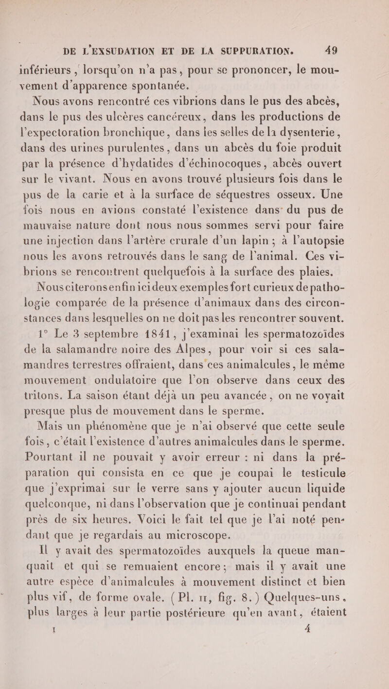 inférieurs , lorsqu'on n'a pas, pour se prononcer, le mou- vement d'apparence spontanée. Nous avons rencontré ces vibrions dans le pus des abcès, dans le pus des ulcères cancéreux, dans les productions de l’expectoration bronchique, dans Îles selles de la dysenterie, dans des urines purulentes, dans un abcès du foie produit par la présence d’hydatides d’échinocoques, abcès ouvert sur le vivant. Nous en avons trouvé plusieurs fois dans le pus de la carie et à la surface de séquestres osseux. Une fois nous en avions constaté l'existence dans: du pus de mauvaise nature dont nous nous sommes servi pour faire une injection dans l'artère crurale d’un lapin ; à l’autopsie nous les avons retrouvés dars le sang de l'animal. Ces vi- brions se rencontrent quelquefois à la surface des plaies. Nousciteronsenfinicideux exemples fort curieux de patho- logie comparée de la présence d'animaux dans des circon- stances dans lesquelles on ne doit pas les rencontrer souvent. 1° Le 3 septembre 1841, J'examinai les spermatozcides de la salamandre noire des Alpes, pour voir si ces sala- mandres terrestres offraient, dans ces animalcules, le même mouvement ondulatoire que l’on observe dans ceux des tritons. La saison étant déjà un peu avancée, on ne voyait presque plus de mouvement dans le sperme. Mais un phénomène que je n’ai observé que cette seule fois, c'était l'existence d’autres animalcules dans le sperme. Pourtant il ne pouvait y avoir erreur : ni dans la pré- paration qui consista en ce que je coupai le testicule que j'exprimai sur le verre sans y ajouter aucun liquide quelconque, ni dans l'observation que je continuai pendant près de six heures. Voici le fait tel que je l’ai noté pen- dant que je regardais au microscope. Il y avait des spermatozoïdes auxquels la queue man- quail et qui se remuaient encore; mais il y avait une autre espèce d’animalcules à mouvement distinct et bien plus vif, de forme ovale. { PL. 11, fig. 8.) Quelques-uns, plus larges à leur partie postérieure qu’en avant, étaient I 4