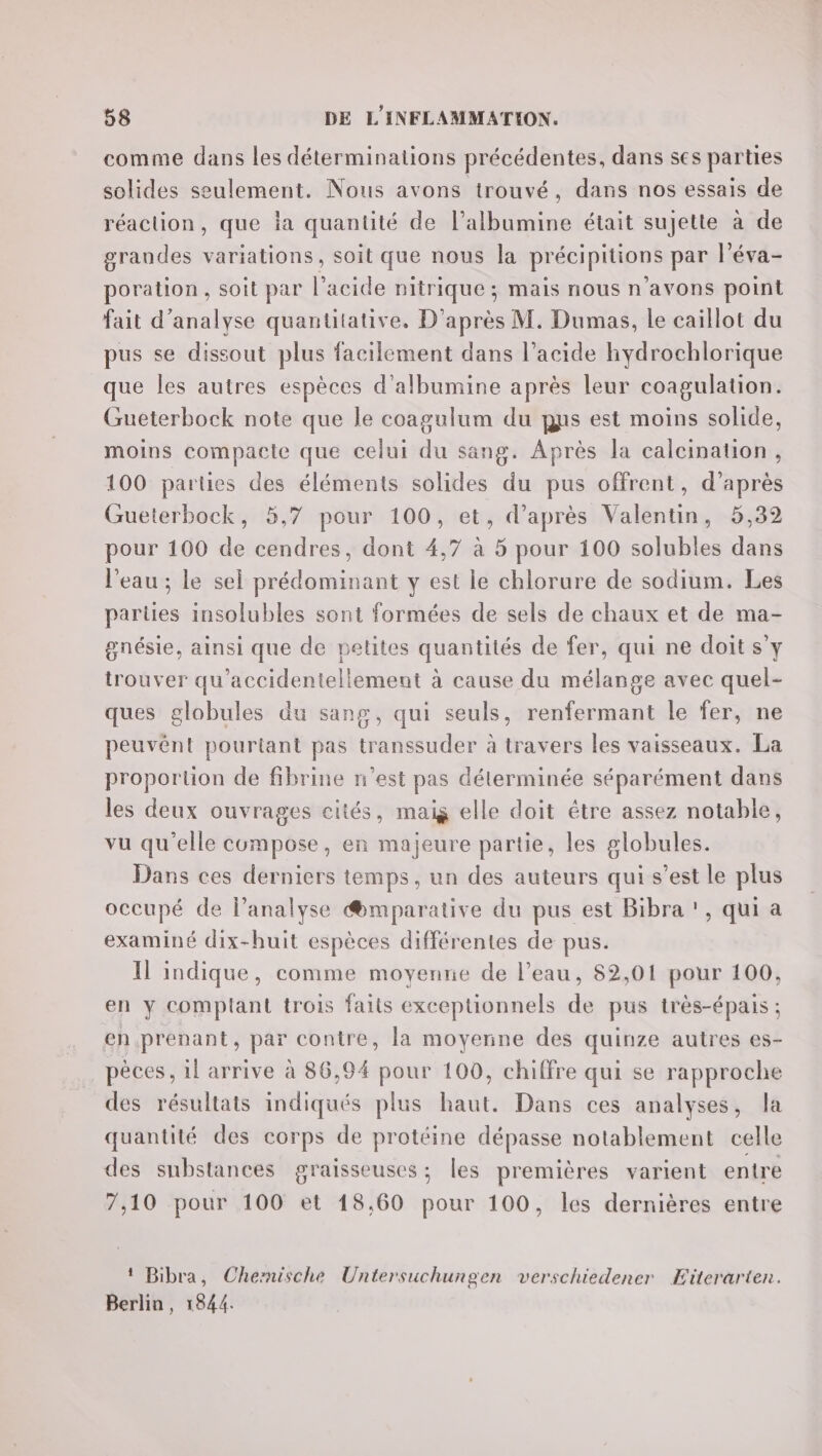 comme dans les déterminalions précédentes, dans ses parties solides seulement. Nous avons trouvé, dans nos essais de réaction, que ia quantité de l’albumine était sujette à de grandes variations, soit que nous la précipitions par l’éva- poration , soit par l'acide nitrique ; mais nous n'avons point fait d'analyse quantitative, D'après M. Dumas, le caillot du pus se dissout plus facilement dans l’acide hydrochlorique que les autres espèces d’albumine après leur coagulation. Gueterbock note que le coagalum du ns est moins solide, moins compacte que celui du sang. Après Ja calcination, 100 parties des éléments solides du pus offrent, d’après Gueterbock, 5,7 pour 100, et, d’après Valentin, 5,32 pour 100 de cendres, dont 4,7 à 5 pour 100 solubles dans l'eau ; le sel prédominant y est le chlorure de sodium. Les parties insolubles sont formées de sels de chaux et de ma- gnésie, ainsi que de petites quantités de fer, qui ne doit s’y trouver qu’accidentellemeut à cause du mélange avec quel- ques globules du sang, qui seuls, renfermant le fer, ne peuvént pouriant pas transsuder à travers les vaisseaux. La proportion de fibrine n’est pas déterminée séparément dans les deux ouvrages cités, mais elle doit étre assez notable, vu qu'elle compose, en majeure partie, les globules. Dans ces derniers temps, un des auteurs qui s’est le plus occupé de l'analyse @mparative du pus est Bibra !, qui a examiné dix-huit espèces différentes de pus. Il indique, comme moyenne de l’eau, 82,01 pour 100, en y complant trois faits exceptionnels de pus très-épais : en prenant, par contre, la moyenne des quinze autres es- pèces, il arrive à 86,94 pour 100, chiffre qui se rapproche des résultats indiqués plus haut. Dans ces analyses, la quantité des corps de protéine dépasse notablement celle des substances graisseuses; les premières varient entre 7,10 pour 100 et 18,60 pour 100, les dernières entre ! Bibra, Chernische Untersuchungen verschiedener Eiterarten. Berlin, 1844.