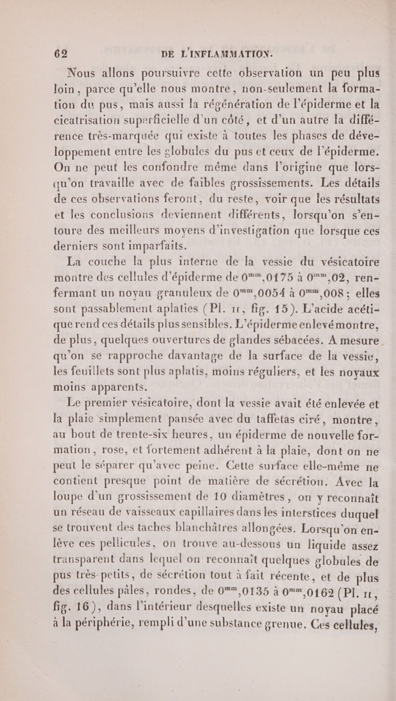 Nous allons poursuivre cette observation un peu plus Join, parce qu’elle nous montre, non-seulement la forma- tion du pus, mais aussi la régénération de l’épiderme et la cicatrisation superficielle d'un côté, et d’un autre la diffé- rence très-marquée qui existe à toutes les phases de déve- loppement entre les globules du pus et ceux de l'épiderme. On ne peut les confondre même dans l’origine que lors- qu'on travaille avec de faibles grossissements. Les détails de ces observations feront, du reste, voir que Îes résultats et les conclusions deviennent différents, lorsqu'on s’en- toure des meilleurs moyens d'investigation que lorsque ces derniers sont imparfaits. La couche la plus interne de la vessie du vésicatoire montre des cellules d'épiderme de 0*,0175 à 0,02, ren- fermant un noyau granuleux de 0,0054 à 0®,008 ; elles sont passablement aplaties (PI. 1r, fig. 15). L’acide acéti- querend ces détails plus sensibles. L’épiderme enlevémontre, de plus, quelques ouvertures de glandes sébacées. À mesure. qu'on se rapproche davantage de la surface de la vessie, les feuillets sont plus aplatis, moins réguliers, et les noyaux moins apparents. Le premier vésieatoire, dont la vessie avait été enlevée et la plaie simplement pansée avec du taffetas ciré, montre, au bout de trente-six heures, un épiderme de nouvelle for- mation, rose, et fortement adhérent à la plaie, dont on ne peut le séparer qu'avec peine. Cette surface elle-même ne contient presque point de matière de sécrétion. Avec la loupe d’un grossissement de 10 diamètres, on y reconnaît un réseau de vaisseaux capillaires dans les interstices duquel se trouvent des taches blanchatres allongées. Lorsqu'on en- lève ces pellicules, on trouve au-dessous un liquide assez transparent dans lequel on reconnaît quelques slobules de pus très petits, de sécrétion tout à fait récente, et de plus des cellules pâles, rondes, de 0*,0135 à 0 01692 demie fig. 16), dans l’intérieur desquelles existe un noyau placé à la périphérie, rempli d’une substance grenue, Ces cellules,