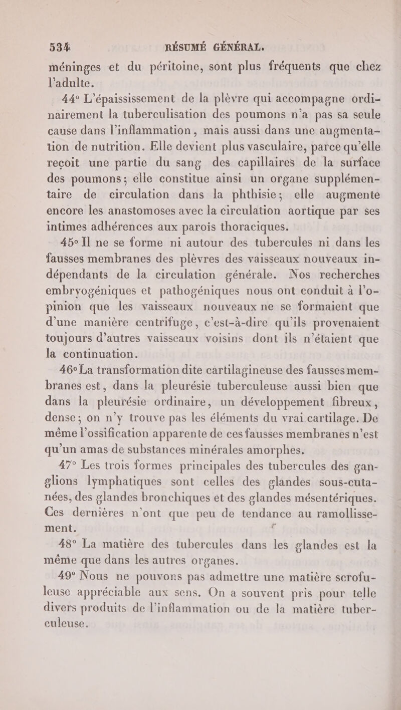 méninges et du péritoine, sont plus fréquents que chez l'adulte. 44° L’épaississement de la plèvre qui accompagne ordi- nairement la tuberculisation des poumons n’a pas sa seule cause dans l’inflammation, mais aussi dans une augmenta- tion de nutrition. Elle devient plus vasculaire, parce qu’elle recoit une partie du sang des capillaires de la surface des poumons; elle constitue ainsi un organe supplémen- taire de circulation dans la phthisie; elle augmente encore les anastomoses avec la circulation aortique par ses intimes adhérences aux parois thoraciques. 45° Il ne se forme ni autour des tubercules ni dans les fausses membranes des plèvres des vaisseaux nouveaux in- dépendants de la circulation générale. Nos recherches embryogéniques et pathogéniques nous ont conduit à l’o- pinion que les vaisseaux nouveaux ne se formaient que d’une manière centrifuge, c’est-à-dire qu’ils provenaient toujours d’autres vaisseaux voisins dont ils n'étaient que la continuation. 46° La transformation dite cartilagineuse des fausses mem- branes est, dans la pleurésie tuberculeuse aussi bien que dans la pleurésie ordinaire, un développement fibreux, dense; on n’y trouve pas les éléments du vrai cartilage. De même l’ossification apparente de ces fausses membranes n’est qu'un amas de substances minérales amorphes. 47° Les trois formes principales des tubercules des gan- glions lymphatiques sont celles des glandes sous-cuta- nées, des glandes bronchiques et des glandes mésentériques. Ces dernières n’ont que peu de tendance au ramollisse- ment. $ 48° La matière des tubercules dans les glandes est la même que dans les autres organes. 49° Nous ne pouvons pas admettre une matière scrofu- leuse appréciable aux sens. On a souvent pris pour telle divers produits de l’inflammation ou de la matière tuber- culeuse.