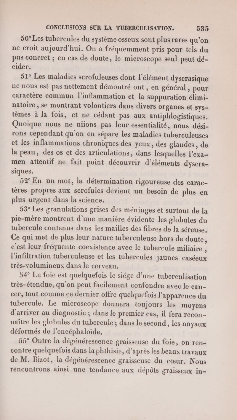 50° Les tubercules du système osseux sont plus rares qu’on ne croit aujourd'hui. On a fréquemment pris pour tels du pus concret ; en cas de doute, le microscope seul peut dé- cider. | 51° Les maladies scrofuleuses dont l’élément dyscrasique ne nous est pas nettement démontré ont, en général, pour caractère commun l'inflammation et la suppuration élimi- natoire, se montrant volontiers dans divers organes et SyS- tèmes à la fois, et ne cédant pas aux antiphlogistiques. Quoique nous ne niions pas leur essentialité, nous dési- rons cependant qu’on en sépare les maladies tuberculeuses et les inflammations chroniques des yeux, des glandes, de la peau, des os et des articulations, dans lesquelles l’exa- men attentif ne fait point découvrir d'éléments dyscra- siques. 52° En un mot, la détermination rigoureuse des carac- téres propres aux scrofules devient un besoin de plus en plus urgent dans la science. 53° Les granulations grises des méninges et surtout de la pie-mère montrent d'une manière évidente les globules du tubercule contenus dans les mailles des fibres de la séreuse. Ce qui met de plus leur nature tuberculeuse hors de doute, c'est leur fréquente coexistence avec le tubercule miliaire , l'infiltration tuberculeuse et les tubercules jaunes caséeux très-volumineux dans le cerveau, 54° Le foie est quelquefois le siége d’une tuberculisation très-étendue, qu’on peut facilement confondre avec le can- cer, tout comme ce dernier offre quelquefois l'apparence du tubercule. Le microscope donnera toujours les moyens d'arriver au diagnostic ; dans le premier cas, il fera recon- naître les globules du tubercule ; dans le second, les noyaux déformés de l’encéphaloide, 55° Outre la dégénérescence graisseuse du foie, on ren- contre quelquefois dans la phthisie, d’après les beaux travaux de M. Bizot, la dégénérescence graisseuse du cœur. Nous rencontrons ainsi une tendance aux dépôts graisseux in-