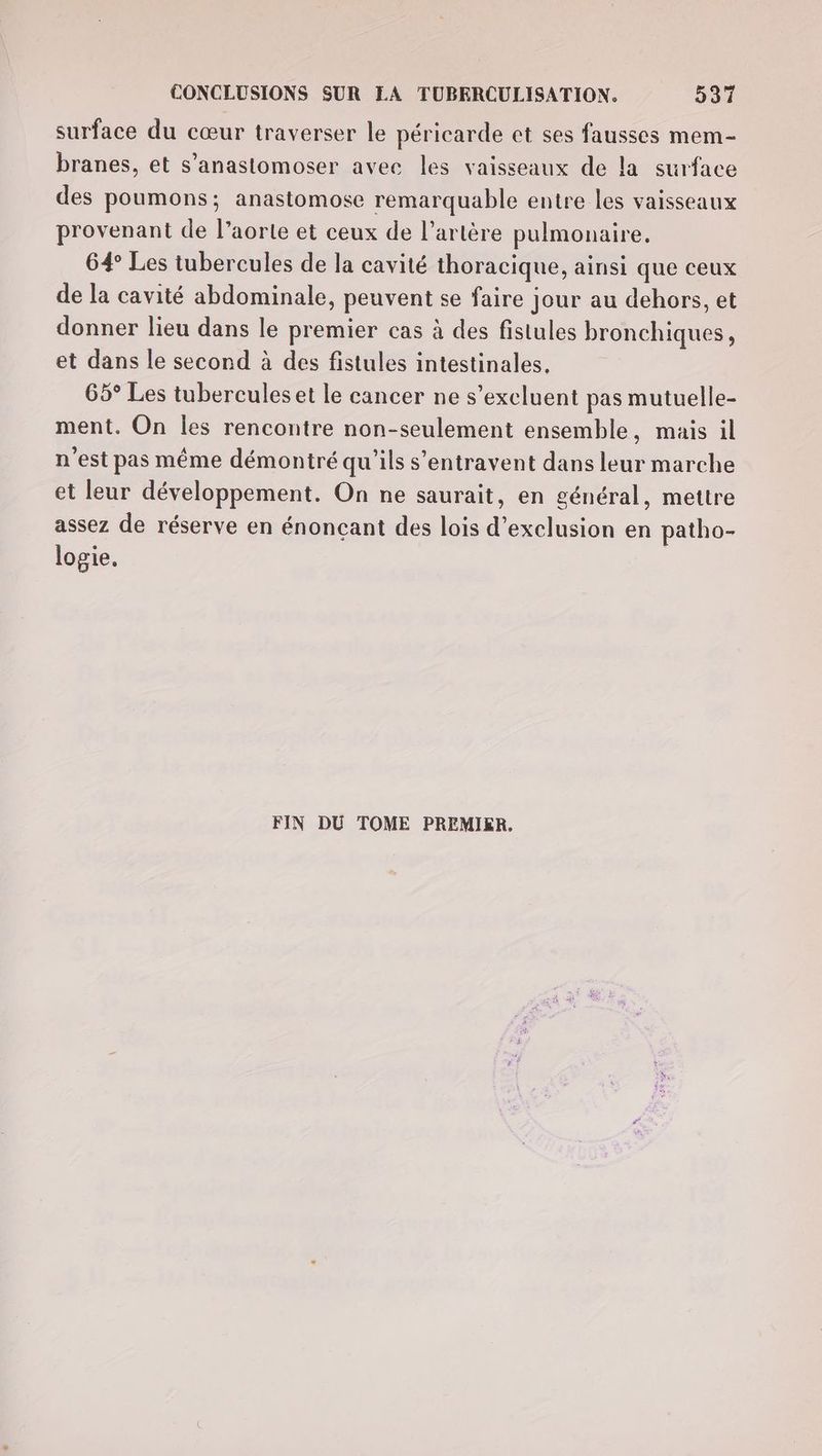 surface du cœur traverser le péricarde et ses fausses mem- branes, et s’anastomoser avec les vaisseaux de la surface des poumons; anastomose remarquable entre les vaisseaux provenant de l’aorte et ceux de l’artère pulmonaire, 64° Les tubercules de la cavité thoracique, ainsi que ceux de la cavité abdominale, peuvent se faire jour au dehors, et donner lieu dans le premier cas à des fistules bronchiques, et dans le second à des fistules intestinales, 65° Les tubercules et le cancer ne s’excluent pas mutuelle- ment. On Îles rencontre non-seulement ensemble, mais il n’est pas même démontré qu'ils s’entravent dans leur marche et leur développement. On ne saurait, en général, mettre assez de réserve en énoncant des lois d'exclusion en patho- logie, FIN DU TOME PREMIER.