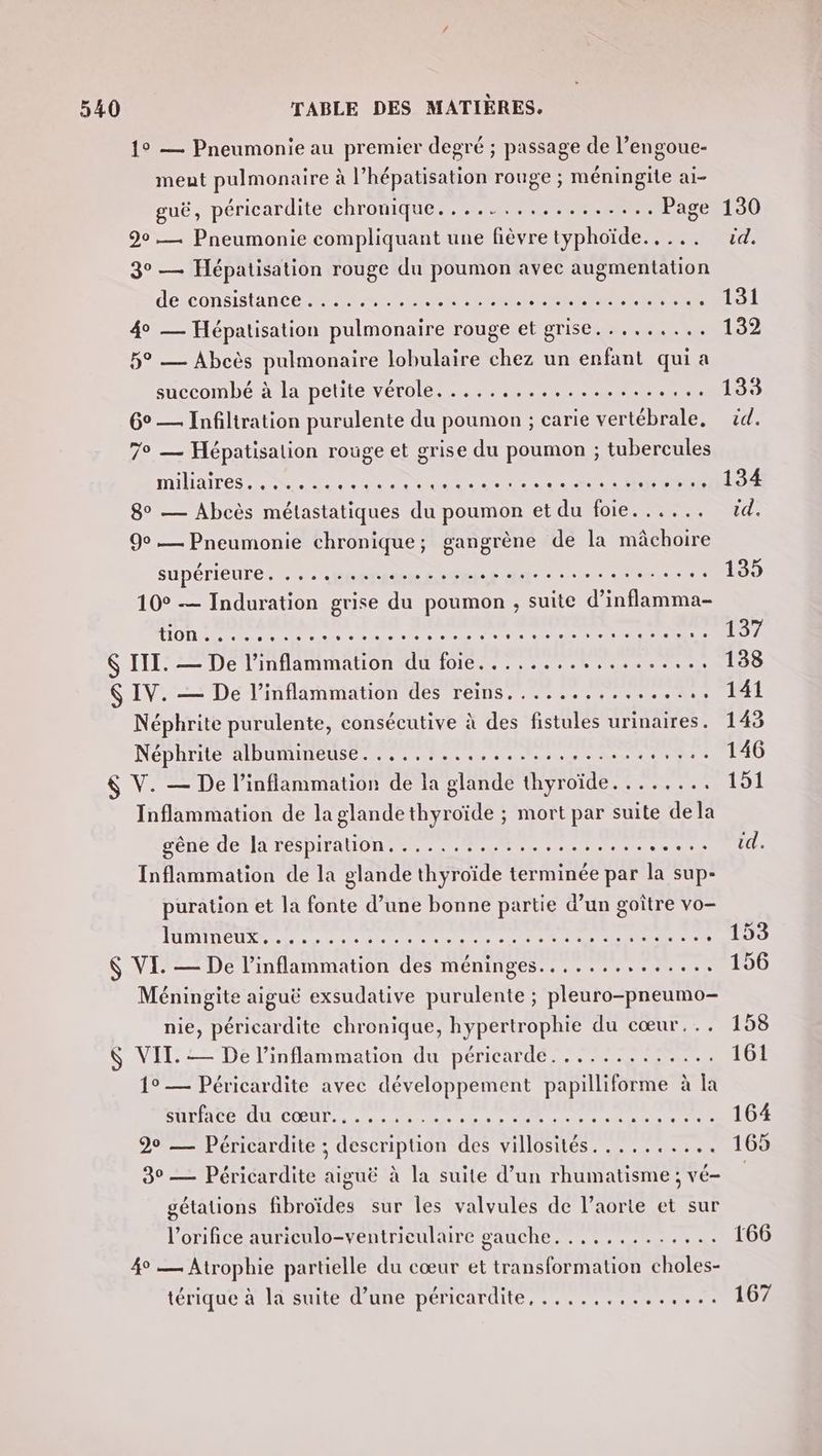 1° — Pneumonie au premier degré ; passage de l’engoue- meut pulmonaire à l’hépatisation rouge ; méningite ai- guë, péricardite chronique................. Page 90. Pneumonie compliquant une fièvre typhoïde.. ... 3° — Hépatisation rouge du poumon avec augmentation de:consistineée M7 eu Le RU CREER RrRS 4° — Hépatisation pulmonaire rouge et grise......... 5° — Abcès pulmonaire lobulaire chez un enfant qui a succombé à la petite vérolé. .....,....-....... 6° — Infiltration purulente du poumon ; carie vertébrale, 7e — Hépatisalion rouge et grise du poumon ; tubercules MUAITES DNS eh se de ue eee ce CRE SREE 8° — Abcès métastatiques du poumon et du foie. ..... 9° — Pneumonie chronique; gangrène de la mâchoire supérieure.” . «ORAN EE ele © ces eun- ù 10° — Induration grise du poumon ; suite diUlae ns LION an ct cle male Gala rs ele eoege ste sie sie à ol 4 tele $ III. — De l’inflammation du foie..........,....... Ç IV. — De l’inflammation des reins................ Néphrite purulente, consécutive à des fistules urinaires. Néphrite albumineuse. ....:...,......,.....4,%2:. $ V. — De l’inflammation de la glande PRE Le Sa er Inflammation de la glande thyroïde ; mort par suite dela gene JeslA LÉSDITAUON ere metier re te sea Inflammation de la glande thyroïde terminée par la sup- puration et la fonte d’une bonne partie d’un goître vo- ÉLIRE Rele nn re E tie ii ele de re $ VE. — De l’inflammation des méninges.............. Méningite aiguë exsudative purulente ; pleuro-pneumo- nie, péricardite chronique, hypertrophie du cœur... $ VIT. — De l’inflammation du PÉTICUÉ PS Se 1° — Péricardite avec développement Ten à | a SUR LA CR AL COOP, as ae be Ce ee 20 __ Péricardite ; description des villosités.......... 30 — Péricardite aiguë à la suite d’un rhumatisme ; vé- gétations fibroïdes sur les valvules de l’aorte et sur l’orifice auriculo-ventriculaire gauche. ............ 4° — Atrophie partielle du cœur et transformation choles- térique à là suite d’une péricardite, ......,........ 130 id. 131 132 133 id. 134 id. 135 102 138 141 143 146 151 167