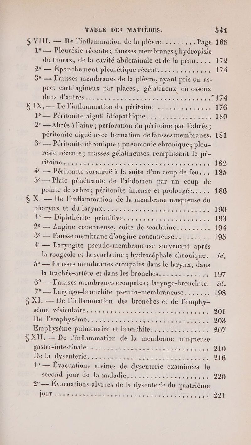 $ VIIT. — De inflammation de la plèvre.........Page 168 1° — Pleurésie récente ; fausses membranes ; hydropisie du thorax, de la cavité abdominale et de la peau. ... 172 920 — Épanchement pleurétiquefrecentiitr NS 174 3° — Fausses membranes de la plèvre, ayant pris un as- peet cartilagineux par places, gélatineux ou osseux dans d'autres: Home GRO F0 M0 They ace \ EPS Ç IX. — De l’inflammation du DÉMEOINEr PS MMS. 176 19— Péritonite atgue Adiéôpathiqueste PHP ee, 9 180 2° — Abcès à laine ; perforation cu péritoine par l’abcès ; périlonite aiguë avec formation de fausses membranes. 181 3° — Péritonite chronique ; preumonie chronique ; pleu- résie récente; masses gélatineuses remplissant le pé- HOME RUE RE ORAN NET A er {LA 409 4 — Péritonite suraiguë à la suite d’un coup de feu... 185 9°— Plaie pénétrante de l’abdomen par un coup de pointe de sabre; péritonite intense et prolongée. .... 186 X. — De l’inflammation de la membrane muqueuse du pharynx et CAEN oMe MIA EREOROL HEAR = E 100 F9 Diphthérite primitive...“sssos.SIRT,. 193 29 — Angine couenneuse, suite de searlatine....,.... 194 3° — Fausse membrane d’angine couenneuse. .,....., 195 4°— Laryngite pseudo-membraneuse survenant après la rougeole et la scarlatine ; hydrocéphale chronique. id. 9° — Fausses membranes croupales dans le larynx, dans la trachée-artère et dans les bronches. ............ 197 6° — Fausses membranes croupales ; laryngo-bronchite. id. 79 — Laryngo-bronchite pseudo-membraneuse. ...... 198 $ XI. — De l’inflammation des bronches et de l’emphy- sémenvesiontainenssss une. MOiSton qua — 6 964 DE Pemphysémentemumne 2héushaust ob ques = 01003 Emphysème pulmonaire et bronchite. ,.....,.,..... 9207 S XIT, — De l’inflammation de la membrane muqueuse He lrdysentont, #00 me olainld ons tt og gastro-intestinale..,,,,,.., 1° — Évacuations alvines de dysenterie examinées le second jourder la malahe#hoco li aitanmEks.t6 999 20 — Évacuations alvines de la dysenterie du quatrième SOUL N RE on e0 E es AT 20U