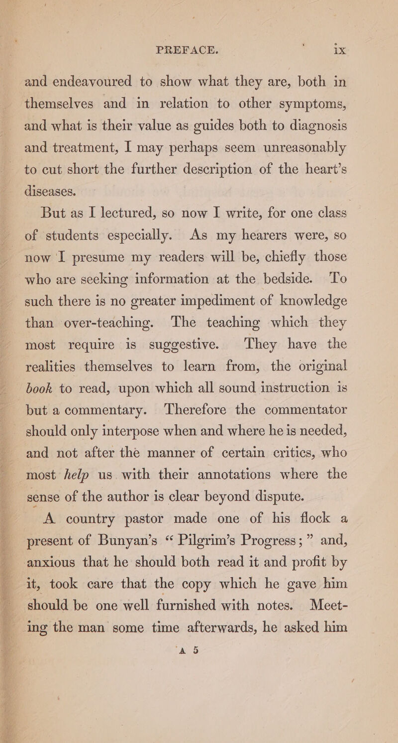 tess so oe Lee ies Pon ae PREFACE. 1x and endeavoured to show what they are, both in themselves and in relation to other symptoms, and what is their value as guides both to diagnosis and treatment, I may perhaps seem unreasonably to cut short the further description of the heart’s diseases. | But as I lectured, so now I write, for one class of students especially. As my hearers were, so now I presume my readers will be, chiefly those who are seeking information at the bedside. To such there is no greater impediment of knowledge than over-teaching. The teaching which they most require is suggestive. They have the realities themselves to learn from, the original book to read, upon which all sound instruction is but a commentary. Therefore the commentator should only interpose when and where he is needed, and not after the manner of certain critics, who most help us. with their annotations where the sense of the author is clear beyond dispute. A country pastor made one of his flock a present of Bunyan’s “ Pilgrim’s Progress; ” and, anxious that he should both read it and profit by it, took care that the copy which he gave him should be one well furnished with notes. Meet- ing the man some time afterwards, he asked him AO