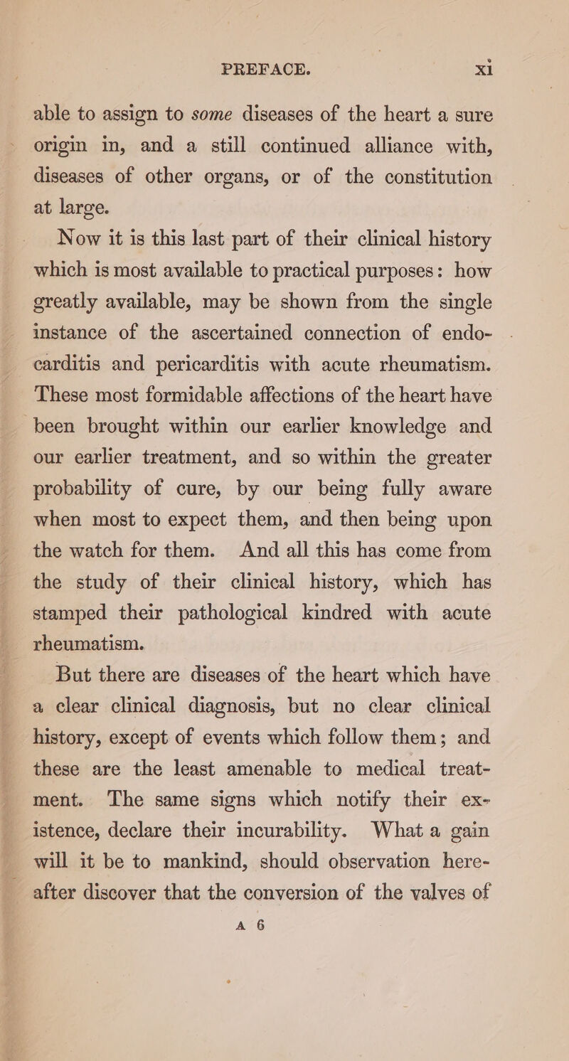 able to assign to some diseases of the heart a sure origin in, and a still continued alliance with, diseases of other organs, or of the constitution at large. Now it is this last part of their clinical history which is most available to practical purposes: how greatly available, may be shown from the single instance of the ascertained connection of endo- carditis and pericarditis with acute rheumatism. These most formidable affections of the heart have been brought within our earlier knowledge and our earlier treatment, and so within the greater probability of cure, by our being fully aware when most to expect them, and then being upon the watch for them. And all this has come from the study of their clinical history, which has stamped their pathological kindred with acute rheumatism. But there are diseases of the heart which have a clear clinical diagnosis, but no clear clinical history, except of events which follow them; and these are the least amenable to medical treat- ment. ‘The same signs which notify their ex- istence, declare their incurability. What a gain _ will it be to mankind, should observation here- after discover that the conversion of the valves of A 6