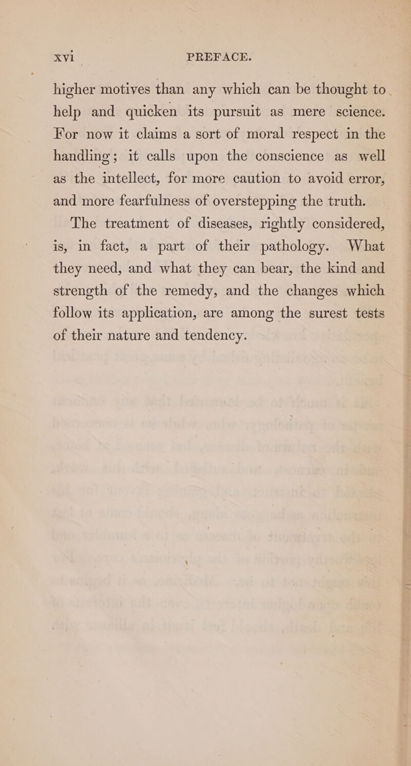 help and quicken its pursuit as mere science. For now it claims a sort of moral respect in the handling; it calls upon the conscience as well as the intellect, for more caution to avoid error, and more fearfulness of overstepping the truth. The treatment of diseases, rightly considered, is, in fact, a part of their pathology. What they need, and what they can bear, the kind and strength of the remedy, and the changes which follow its application, are among the surest tests of their nature and tendency. mer |