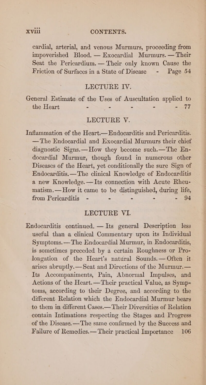 XV . CONTENTS. cardial, arterial, and venous Murmurs, proceeding from impoverished Blood. — Exocardial Murmurs. — Their Seat the Pericardium. — Their only known Cause the Friction of Surfaces in a State of Disease - Page 54 LECTURE IV. General Estimate of the Uses of Auscultation applied to the Heart - _- - - = oh LECTURE V. Inflammation of the Heart.— Endocarditis and Pericarditis. — The Endocardial and Exocardial Murmurs their chief diagnostic Signs. — How they become such.—The En- docardial Murmur, though found in numerous other Diseases of the Heart, yet conditionally the sure Sign of Endocarditis.— The clinical Knowledge of Endocarditis a new Knowledge. —Its connection with Acute Rheu- matism.— How it came to be distinguished, during life, from Pericarditis - mmr ts - - 94 LECTURE VI. Endocarditis continued. — Its general Description less useful than a clinical Commentary upon its Individual Symptoms.— The Endocardial Murmur, in Endocarditis, is sometimes preceded by a certain Roughness or Pro- longation of the Heart’s natural Sounds.— Often it arises abruptly.— Seat and Directions of the Murmur.— Its Accompaniments, Pain, Abnormal Impulses, and Actions of the Heart.— Their practical Value, as Symp- toms, according to their Degree, and according to the different Relation which the Endocardial Murmur bears to them in different Cases.— Their Diversities of Relation contain Intimations respecting the Stages and Progress of the Disease. —The same confirmed by the Success and Failure of Remedies.— Their practical Importance 106