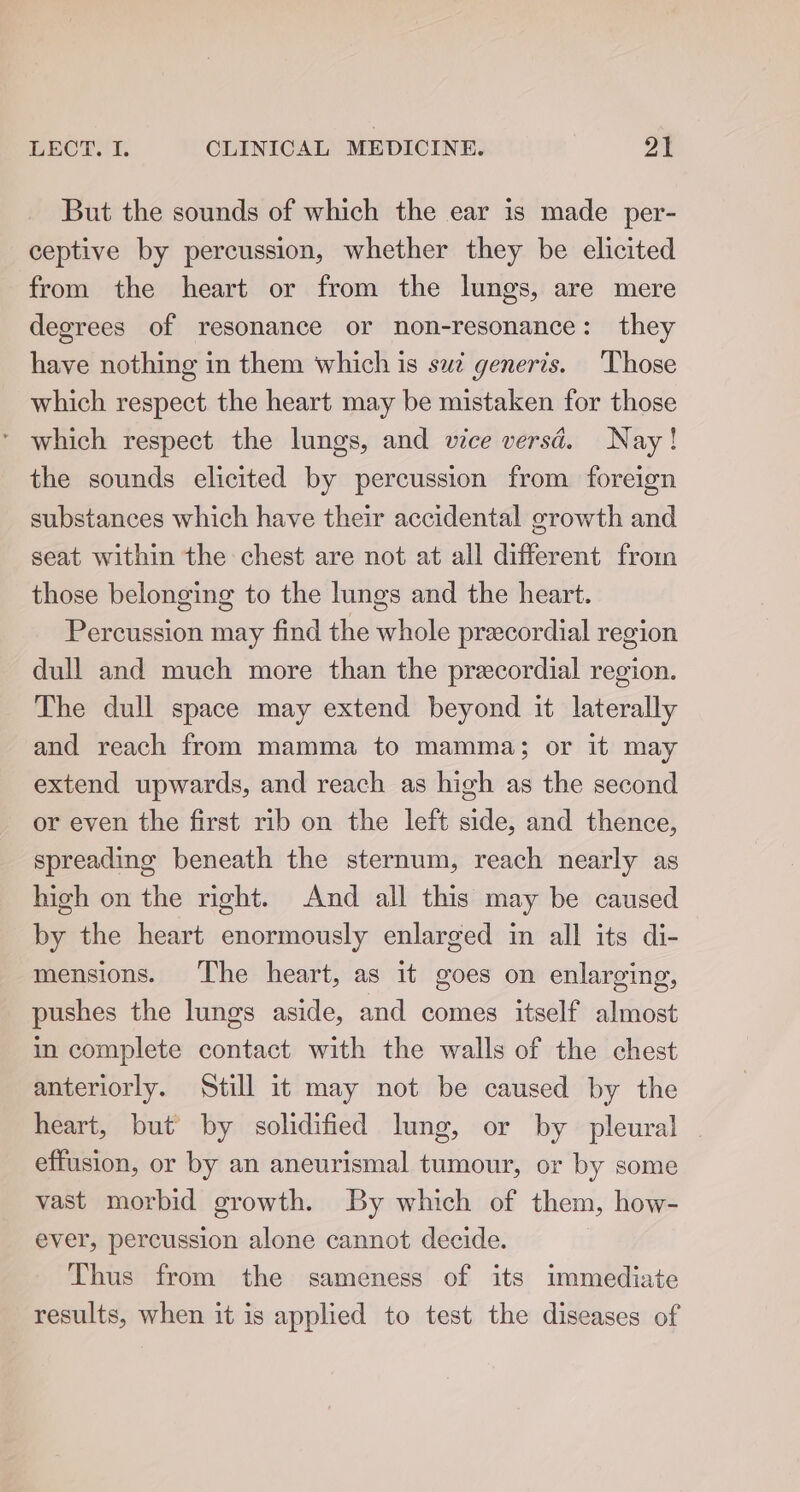 But the sounds of which the ear is made per- ceptive by percussion, whether they be elicited from the heart or from the lungs, are mere degrees of resonance or non-resonance: they have nothing in them which is sui generis. Those which respect the heart may be mistaken for those ’ which respect the lungs, and vice versd. Nay! the sounds elicited by percussion from foreign substances which have their accidental growth and seat within the chest are not at all different from those belonging to the lungs and the heart. Percussion may find the whole precordial region dull and much more than the precordial region. The dull space may extend beyond it laterally and reach from mamma to mamma; or it may extend upwards, and reach as high as the second or even the first rib on the left side, and thence, spreading beneath the sternum, reach nearly as high on the right. And all this may be caused by the heart enormously enlarged im all its di- mensions. ‘The heart, as it goes on enlarging, pushes the lungs aside, and comes itself almost in complete contact with the walls of the chest anteriorly. Still it may not be caused by the heart, but’ by solidified lung, or by pleural . effusion, or by an aneurismal tumour, or by some vast morbid growth. By which of them, how- ever, percussion alone cannot decide. Thus from the sameness of its immediate results, when it is applied to test the diseases of