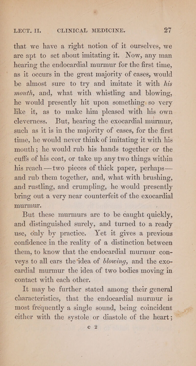 that we have a right notion of it ourselves, we are apt to set about imitating it. Now, any man hearing the endocardial murmur for the first time, as it occurs in the great majority of cases, would be almost sure to try and imitate it with his mouth, and, what with whistling and blowing, he would presently hit upon something so very like it, as to make him pleased with his own cleverness. But, hearing the exocardial murmur, such as it is in the majority of cases, for the first time, he would never think of imitating it with his mouth; he would rub his hands together or the cuffs of his coat, or take up any two things within his reach —two pieces of thick paper, perhaps— and rub them together, and, what with brushing, and rustling, and crumpling, he would presently bring out a very near counterfeit of the exocardial murmur. But these murmurs are to be caught quickly, and distinguished surely, and turned to a ready use, Only by practice. Yet it gives a previous confidence in the reality of a distinction between them, to know that the endocardial murmur con- veys to all ears the‘idea of blowing, and the exo- cardial murmur the idea of two bodies moving in contact with each other. It may be further stated among their general cnaracteristics, that the endocardial murmur is c 2