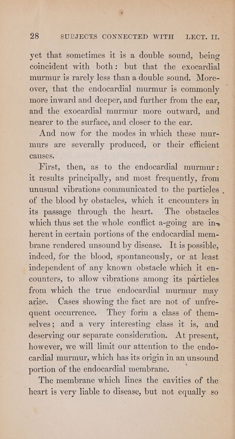 yet that sometimes it is a double sound, being coincident with both: but that the exocardial murmur is rarely less than a double sound. More- over, that the endocardial murmur is commonly more inward and deeper, and further from the ear, and the exocardial murmur more outward, and nearer to the surface, and closer to the ear. And now for the modes in which these mur- murs are severally produced, or their efficient Causes. First, then, as to the endocardial murmur: it results principally, and most frequently, from unusual vibrations communicated to the particles , of the blood by obstacles, which it encounters in its passage through the heart. The obstacles which thus set the whole conflict a-going are in herent in certain portions of the endocardial mem- brane rendered unsound by disease. It is possible, indeed, for the blood, spontaneously, or at least independent of any known obstacle which it en- counters, to allow vibrations among its particles from which the true endocardial murmur may arise. Cases showing the fact are not of unfre- quent occurrence. ‘They form a class of them- selves; and a very interesting class it is, and deserving our separate consideration. At present, however, we will limit our attention to the endo- cardia] murmur, which has its origin in an unsound portion of the endocardial membrane. The membrane which lines the cavities of the heart is very liable to disease, but not equally so