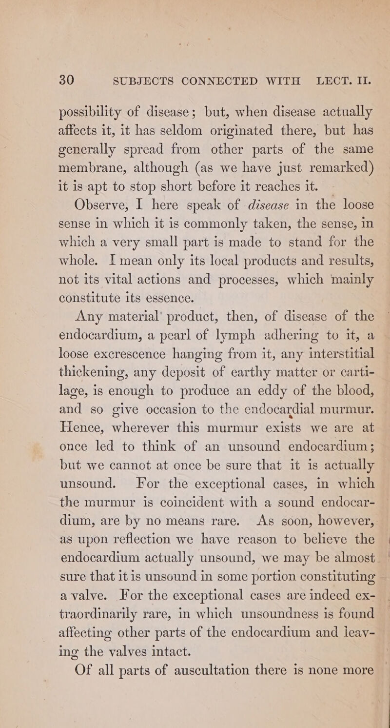 possibility of disease; but, when disease actually affects it, it has seldom originated there, but has generally spread from other parts of the same membrane, although (as we have just remarked) it is apt to stop short before it reaches it. — Observe, I here speak of disease in the loose sense in which it is commonly taken, the sense, in which a very small part is made to stand for the whole. I mean only its local products and results, not its vital actions and processes, which mainly constitute its essence. Any material’ product, then, of disease of the endocardium, a pearl of lymph adhering to it, a loose excrescence hanging from it, any interstitial thickening, any deposit of earthy matter or carti- lage, is enough to produce an eddy of the blood, and so give occasion to the endocardial murmur. Hence, wherever this murmur exists we are at once led to think of an unsound endocardium; but we cannot at once be sure that it is actually unsound. or the exceptional cases, in which the murmur is coincident with a sound endocar- dium, are by no means rare. As soon, however, as upon reflection we have reason to believe the endocardium actually unsound, we may be almost. | sure that it is unsound in some portion constituting avalve. For the exceptional cases are indeed ex- traordinarily rare, in which unsoundness is found affecting other parts of the endocardium and ieay- ing the valves intact. Of all parts of auscultation there is none more