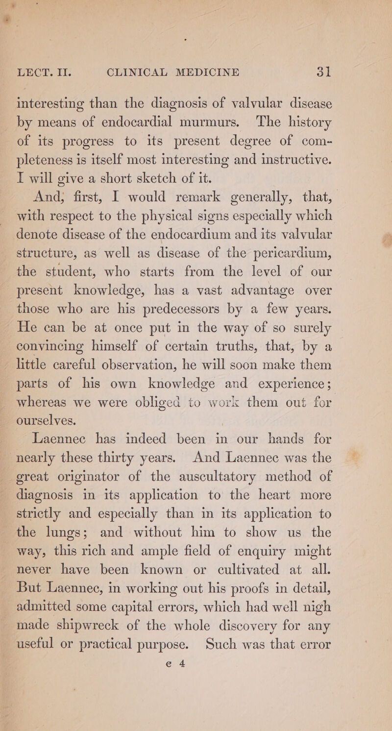 interesting than the diagnosis of valvular disease by means of endocardial murmurs. The history of its progress to its present degree of com- pleteness is itself most interesting and instructive. IT will give a short sketch of it. And, first, I would remark generally, that, with respect to the physical signs especially which denote disease of the endocardium and its valvular structure, as well as disease of the pericardium, the student, who starts from the level of our present knowledge, has a vast advantage over those who are his predecessors by a few years. He can be at once put in the way of so surely convincing himself of certain truths, that, by a little careful observation, he will soon make them parts of his own knowledge and experience; whereas we were obliged to work them out for ourselves. ) Laennec has indeed been in our hands for nearly these thirty years. And Laennec was the great originator of the auscultatory method of diagnosis in its application to the heart more strictly and especially than in its application to the lungs; and without him to show us the way, this rich and ample field of enquiry might never have been known or cultivated at all. But Laennec, in working out his proofs in detail, admitted some capital errors, which had well nigh made shipwreck of the whole discovery for any useful or practical purpose. Such was that error