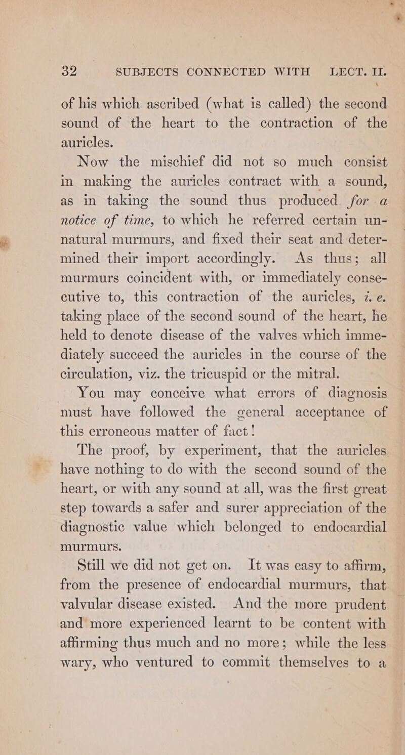 ‘ of his which ascribed (what is called) the second sound of the heart to the contraction of the auricles. Now the mischief did not so much consist in making the auricles contract with a sound, as in taking the sound thus produced for a notice of time, to which he referred certain un- natural murmurs, and fixed their seat and deter- mined their import accordingly. As thus; all murmurs coincident with, or immediately conse- cutive to, this contraction of the auricles, 2. e. taking place of the second sound of the heart, he held to denote disease of the valves which imme- diately succeed the auricles in the course of the circulation, viz. the tricuspid or the mitral. You may conceive what errors of diagnosis must have followed the general acceptance of this erroneous matter of fact! The proof, by experiment, that the auricles have nothing to do with the second sound of the heart, or with any sound at all, was the first great step towards a safer and surer appreciation of the diagnostic value which belonged to endocardial murmurs. Still we did not get on. It was easy to affirm, from the presence of endocardial murmurs, that valvular disease existed. And the more prudent and more experienced learnt to be content with affirming thus much and no more; while the less wary, who ventured to commit themselves to a