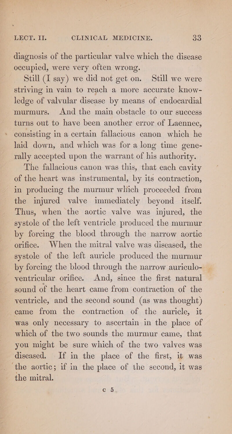 diagnosis of the particular valve which the disease occupied, were very often wrong. Still (I say) we did not get on. Still we were striving in vain to reach a more accurate know- ledge e valvular disease by means of endocardial murmurs. And the main obstacle to our success turns out to have been another error of Laennec, consisting in a certain fallacious canon which he laid down, and which was for a long time gene- rally accepted upon the warrant of his authority. The fallacious canon was this, that each cavity of the heart was instrumental, by its contraction, in producing the murmur which proceeded from the injured valve immediately beyond _ itself. Thus, when the aortic valve was injured, the systole of the left ventricle produced the murmur by forcing the blood through the narrow aortic orifice. When the mitral valve was diseased, the systole of the left auricle produced the murmur by forcing the blood through the narrow auriculo- _ ventricular orifice. And, since the first natural sound of the heart came from contraction of the ventricle, and the second sound (as was thought) came from the contraction of the auricle, it was only necessary to ascertain in the place of which of the two sounds the murmur came, that you might be sure which of the two valves was diseased. If in the place of the first, it was ‘the aortic; if in the place of the second, it was the mitral.