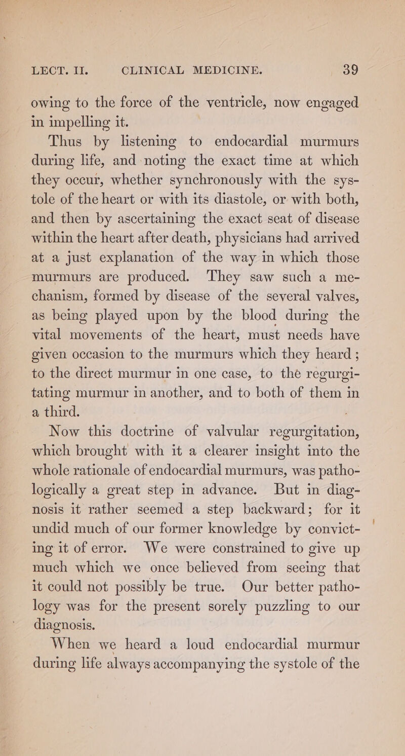 owing to the force of the ventricle, now engaged in impelling it. Thus by listening to endocardial murmurs during life, and noting the exact time at which they occur, whether synchronously with the sys- tole of the heart or with its diastole, or with both, and then by ascertaining the exact seat of disease within the heart after death, physicians had arrived at a just explanation of the way in which those murmurs are produced. They saw such a me- chanism, formed by disease of the several valves, as being played upon by the blood during the vital movements of the heart, must needs have given occasion to the murmurs which they heard ; to the direct murmur in one case, to the regurgi- tating murmur in another, and to both of them in a third. Now this doctrine of valvular regurgitation, which brought with it a clearer insight into the whole rationale of endocardial murmurs, was patho- logically a great step in advance. But in diag- nosis it rather seemed a step backward; for it undid much of our former knowledge by convict- ing it of error. We were constrained to give up much which we once believed from seeing that it could not possibly be true. Our better patho- logy was for the present sorely puzzling to our diagnosis. When we heard a loud endocardial murmur during life always accompanying the systole of the