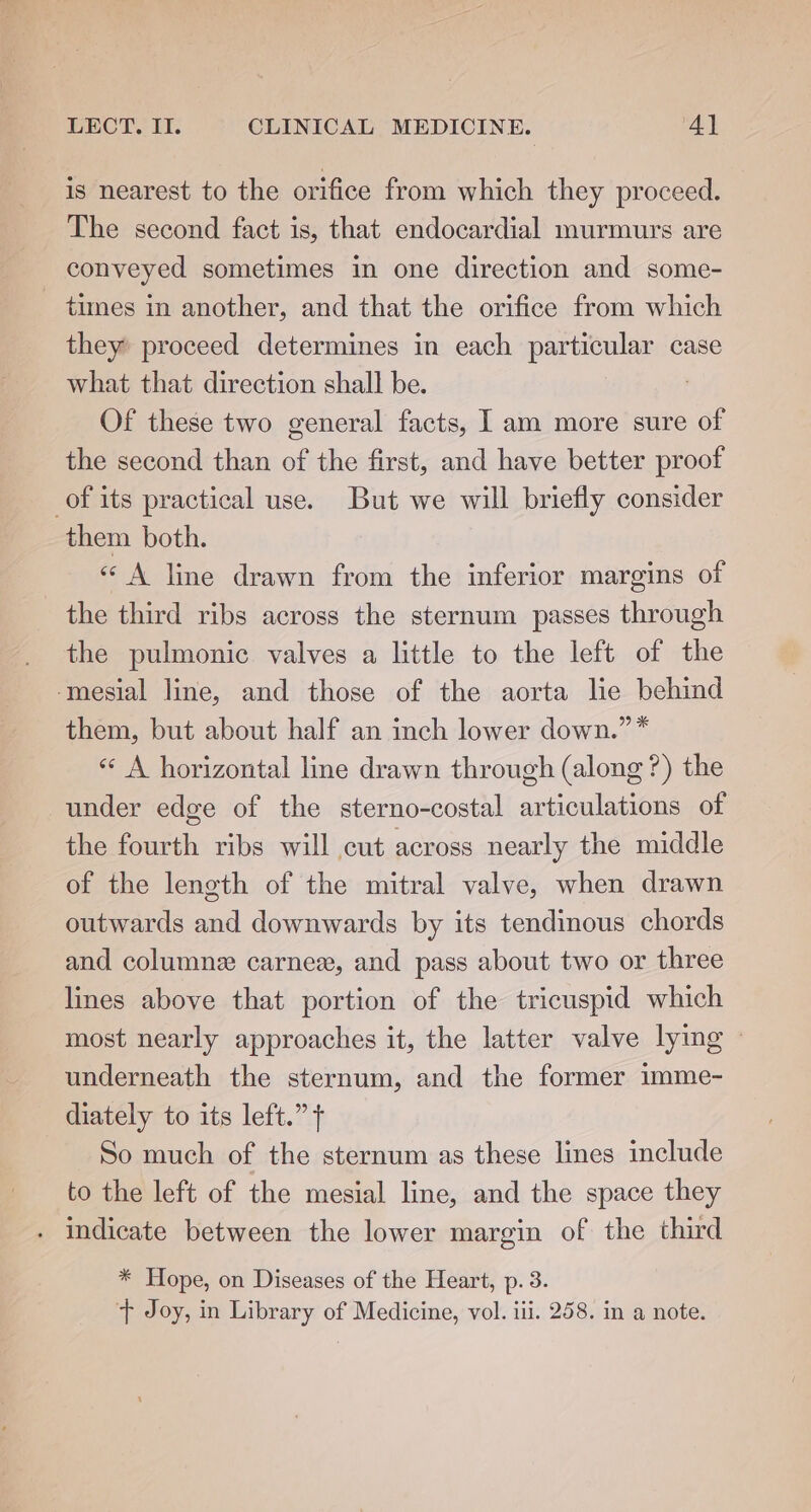 is nearest to the orifice from which they proceed. The second fact is, that endocardial murmurs are conveyed sometimes in one direction and some- times in another, and that the orifice from which they’ proceed determines in each particular case what that direction shall be. : Of these two general facts, I am more sure of the second than of the first, and have better proof of its practical use. But we will briefly consider them both. « A line drawn from the inferior margins of the third ribs across the sternum passes through the pulmonic valves a little to the left of the mesial line, and those of the aorta lie behind them, but about half an inch lower down.” * «« A horizontal line drawn through (along ?) the under edge of the sterno-costal articulations of the fourth ribs will cut across nearly the middle of the length of the mitral valve, when drawn outwards and downwards by its tendinous chords and columnz carnex, and pass about two or three lines above that portion of the tricuspid which most nearly approaches it, the latter valve lying - underneath the sternum, and the former imme- diately to its left.” f So much of the sternum as these lines include to the left of the mesial line, and the space they . indicate between the lower margin of the third * Hope, on Diseases of the Heart, p. 3.