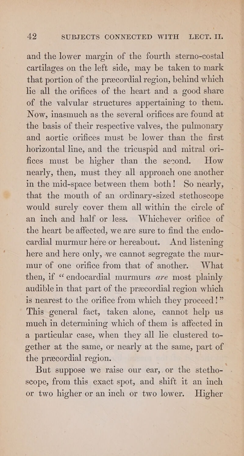 and the lower margin of the fourth sterno-costal cartilages on the left side, may be taken to mark that portion of the precordial region, behind which lie all the orifices of the heart and a good share of the valvular structures appertaining to them. Now, inasmuch as the several orifices are found at _ the basis of their respective valves, the pulmonary and aortic orifices must be lower than the first horizontal line, and the tricuspid and mitral ori- fices must be higher than the second. How nearly, then, must they all approach one another in the mid-space between them both! So nearly, that the mouth of an ordinary-sized stethoscope would surely cover them all within the circle of an inch and half or less. Whichever orifice of the heart be affected, we are sure to find the endo- cardial murmur here or hereabout. And listening here and here only, we cannot segregate the mur- mur of one orifice from that of another. What then, if “ endocardial murmurs are most plainly audible in that part of the precordial region which is nearest to the orifice from which they proceed!” This general fact, taken alone, cannot help us much in determining which of them is affected in a particular case, when they all lie clustered to- gether at the same, or nearly at the same, part of the precordial region. But suppose we raise our ear, or the stetho- scope, from this exact spot, and shift it an inch or two higher or an inch or two lower. Higher