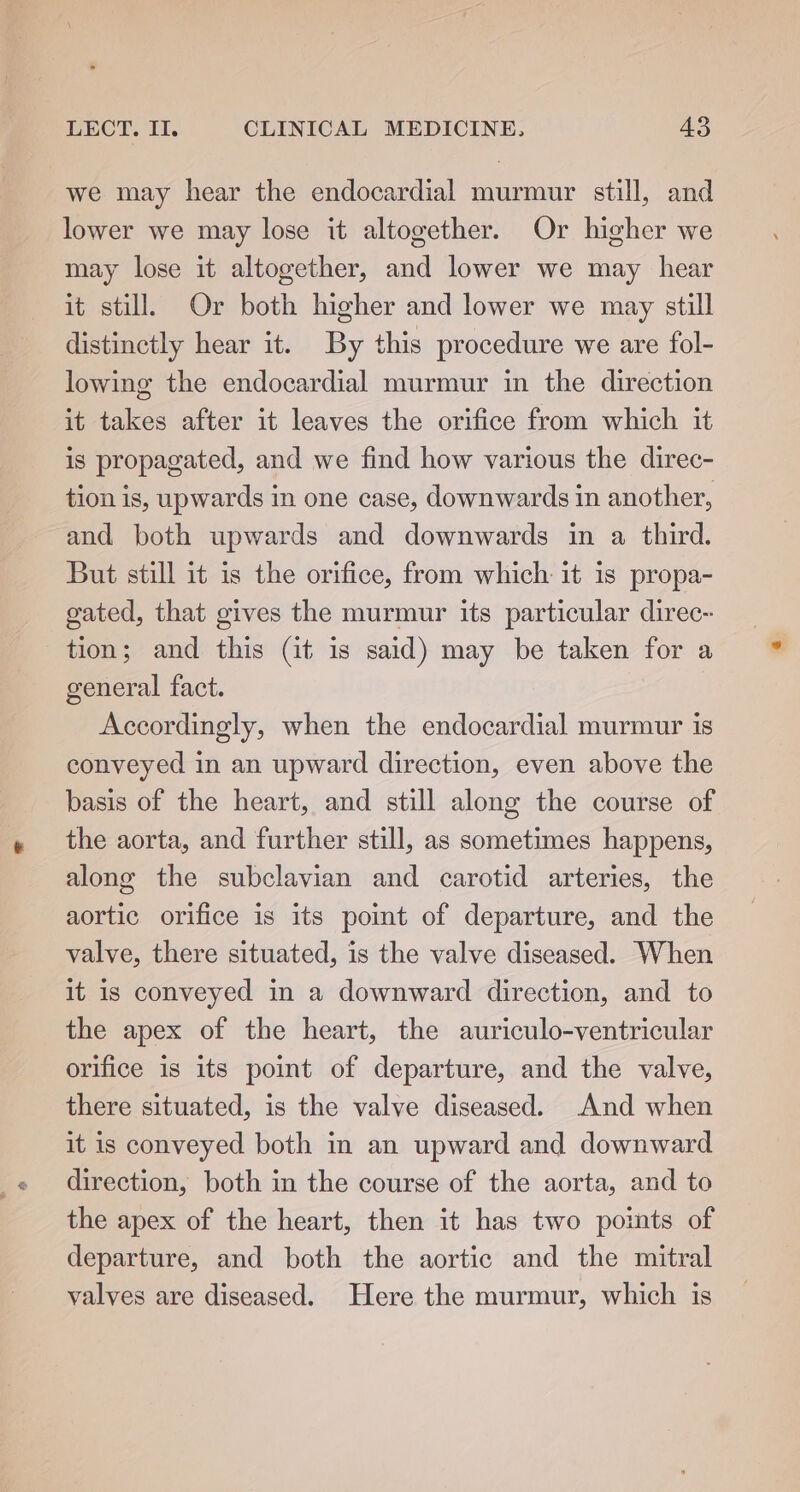 we may hear the endocardial murmur still, and lower we may lose it altogether. Or higher we may lose it altogether, and lower we may hear it still. Or both higher and lower we may still distinctly hear it. By this procedure we are fol- lowing the endocardial murmur in the direction it takes after it leaves the orifice from which it is propagated, and we find how various the direc- tion is, upwards in one case, downwards in another, and both upwards and downwards in a third. But still it is the orifice, from which it is propa- gated, that gives the murmur its particular direc- tion; and this (it is said) may be taken for a general fact. Accordingly, when the endocardial murmur is conveyed in an upward direction, even above the basis of the heart, and still along the course of the aorta, and further still, as sometimes happens, along the subclavian and carotid arteries, the aortic orifice is its point of departure, and the valve, there situated, is the valve diseased. When it is conveyed in a downward direction, and to the apex of the heart, the auriculo-ventricular orifice is its point of departure, and the valve, there situated, is the valve diseased. And when it is conveyed both in an upward and downward direction, both in the course of the aorta, and to the apex of the heart, then it has two poimts of departure, and both the aortic and the mitral valves are diseased. Here the murmur, which is