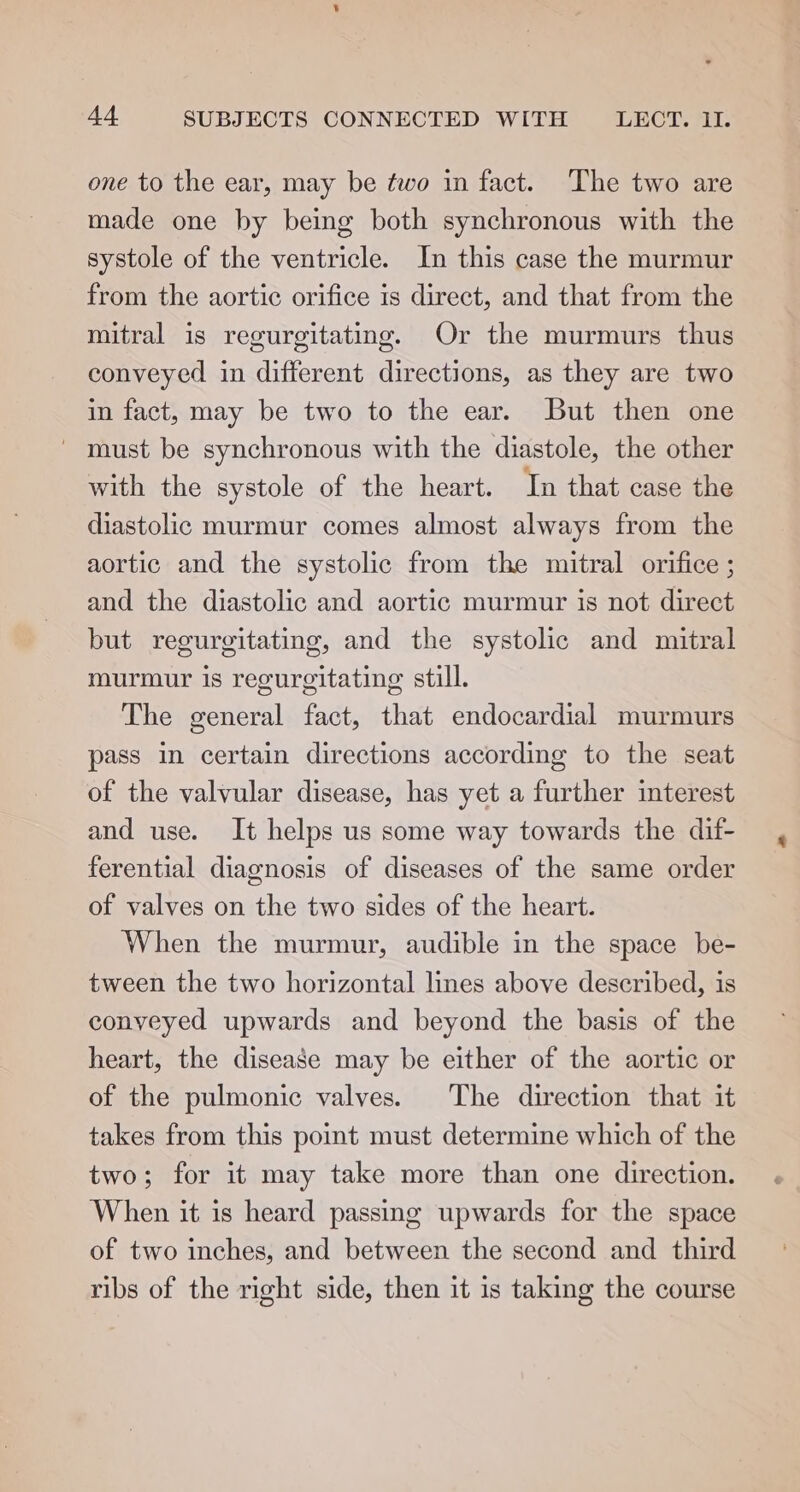 one to the ear, may be two in fact. The two are made one by being both synchronous with the systole of the ventricle. In this case the murmur from the aortic orifice is direct, and that from the mitral is regurgitating. Or the murmurs thus conveyed in different directions, as they are two in fact, may be two to the ear. But then one ~ must be synchronous with the diastole, the other with the systole of the heart. Tn that case the diastolic murmur comes almost always from the aortic and the systolic from the mitral orifice ; and the diastolic and aortic murmur is not direct but regurgitating, and the systolic and mitral murmur is regureitating still. The general fact, that endocardial murmurs pass in certain directions according to the seat of the valvular disease, has yet a further interest and use. It helps us some way towards the dif- ferential diagnosis of diseases of the same order of valves on the two sides of the heart. When the murmur, audible in the space be- tween the two horizontal lines above described, is conveyed upwards and beyond the basis of the heart, the disease may be either of the aortic or of the pulmonic valves. The direction that it takes from this point must determine which of the two; for it may take more than one direction. When it is heard passing upwards for the space of two inches, and between the second and third ribs of the right side, then it is taking the course