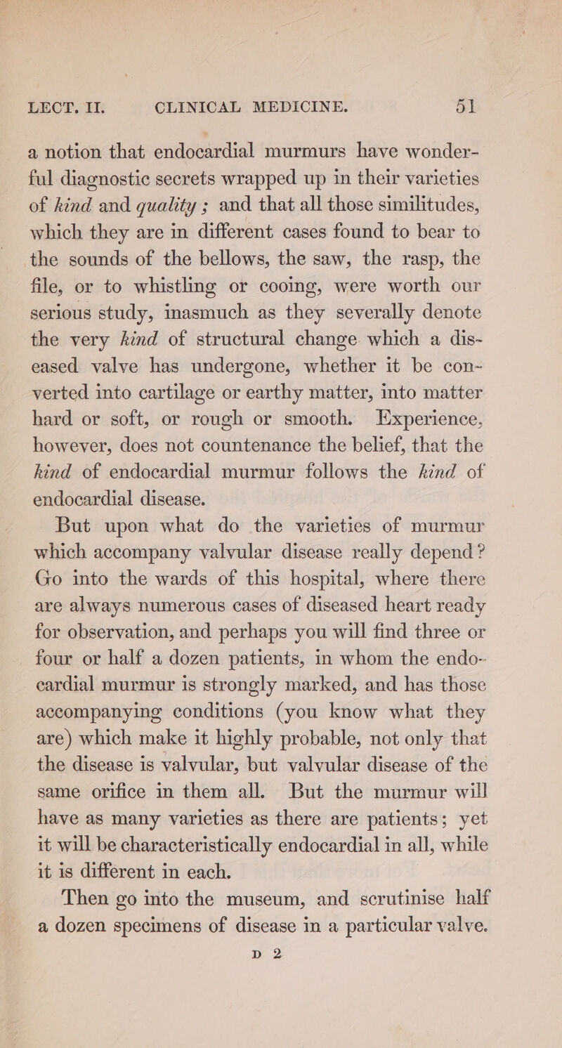 a notion that endocardial murmurs have wonder- ful diagnostic secrets wrapped up in their varieties of kind and quality ; and that all those similitudes, which they are in different cases found to bear to the sounds of the bellows, the saw, the rasp, the file, or to whistling or cooing, were worth our serious study, inasmuch as they severally denote the very kind of structural change which a dis- eased valve has undergone, whether it be con- verted into cartilage or earthy matter, into matter hard or soft, or rough or smooth. Experience, however, does not countenance the belief, that the kind of endocardial murmur follows the Aind of endocardial disease. But upon what do the varieties of murmur which accompany valvular disease really depend ? Go into the wards of this hospital, where there are always numerous cases of diseased heart ready for observation, and perhaps you will find three or four or half a dozen patients, in whom the endo- cardial murmur is strongly marked, and has those accompanying conditions (you know what they are) which make it highly probable, not only that the disease is valvular, but valvular disease of the same orifice in them all. But the murmur will have as many varieties as there are patients; yet it will be characteristically endocardial in all, while it is different in each. Then go into the museum, and scrutinise half a dozen specimens of disease in a particular valve. ae