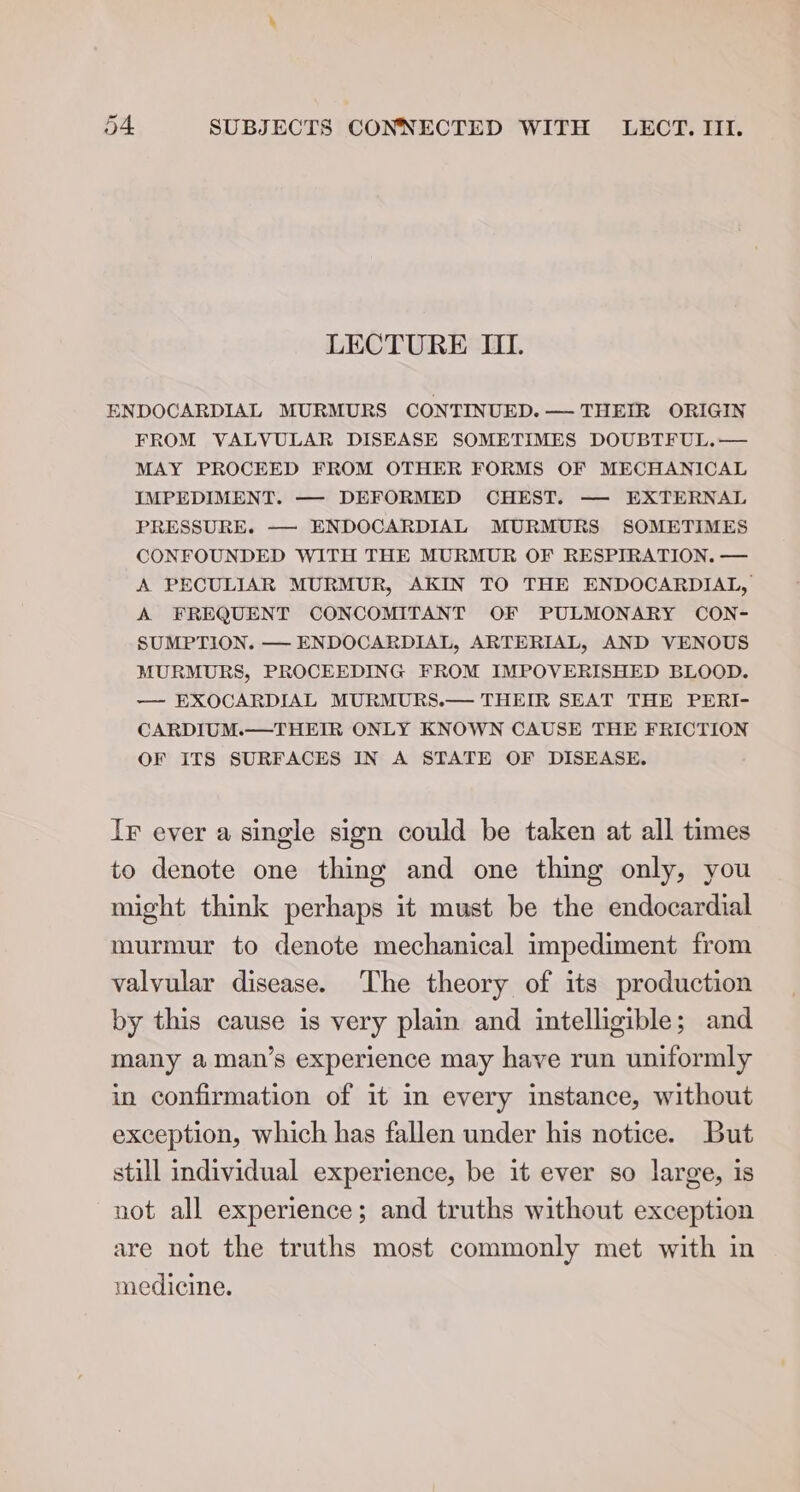 LECTURE III. ENDOCARDIAL MURMURS CONTINUED. — THEIR ORIGIN FROM VALVULAR DISEASE SOMETIMES DOUBTFUL.— MAY PROCEED FROM OTHER FORMS OF MECHANICAL IMPEDIMENT. —- DEFORMED CHEST. — EXTERNAL PRESSURE. —- ENDOCARDIAL MURMURS SOMETIMES CONFOUNDED WITH THE MURMUR OF RESPIRATION. — A PECULIAR MURMUR, AKIN TO THE ENDOCARDIAL, A FREQUENT CONCOMITANT OF PULMONARY CON- SUMPTION. — ENDOCARDIAL, ARTERIAL, AND VENOUS MURMURS, PROCEEDING FROM IMPOVERISHED BLOOD. — EXOCARDIAL MURMURS.— THEIR SEAT THE PERI- CARDIUM.—THEIR ONLY KNOWN CAUSE THE FRICTION OF ITS SURFACES IN A STATE OF DISEASE. Ir ever a single sign could be taken at all times to denote one thing and one thing only, you might think perhaps it must be the endocardial murmur to denote mechanical impediment from valvular disease. The theory of its production by this cause is very plain and intelligible; and many a man’s experience may have run uniformly in confirmation of it in every instance, without exception, which has fallen under his notice. But still individual experience, be it ever so large, is not all experience; and truths without exception are not the truths most commonly met with in medicine.