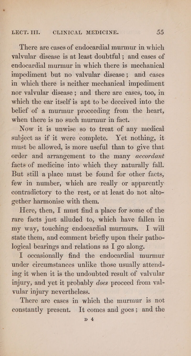 There are cases of endocardial murmur in which valvular disease is at least doubtful; and cases of endocardial murmur in which there 1s mechanical impediment but no valvular disease; and cases in which there is neither mechanical impediment nor valvular disease ; and there are cases, too, in which the ear itself is apt to be deceived into the belief of a murmur proceeding from the heart, when there is no such murmur in fact. Now it is unwise so to treat of any medical subject as if it were complete. Yet nothing, it must be allowed, is more useful than to give that order and arrangement to the many accordant facts of medicine into which they naturally fall. But still a place must be found for other facts, few in number, which are really or apparently contradictory to the rest, or at least do not alto- gether harmonise with them. Here, then, I must find a place for some of the rare facts just alluded to, which have fallen in my way, touching endocardial murmurs. I will state them, and comment briefly upon their patho- logical bearings and relations as I go along. I occasionally find the endocardial murmur under circumstances unlike those usually attend- ing it when it is the undoubted result of valvular injury, and yet it probably does proceed from val- vular injury nevertheless. There are cases in which the murmur is not constantly present. It comes and goes; and the D4