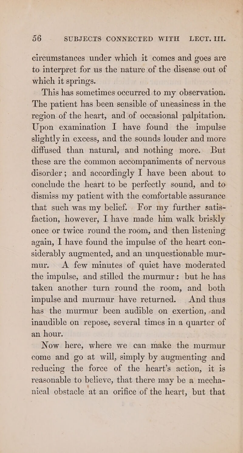 circumstances under which it comes and goes are to interpret for us the nature of the disease out of which it springs. | This has sometimes occurred to my observation. The patient has been sensible of uneasiness in the region of the heart, and of occasional palpitation. Upon examination I have found the impulse slightly in excess, and the sounds louder and more diffused than natural, and nothing more. But these are the common accompaniments of nervous disorder; and accordingly I have been about to conclude the heart to be perfectly sound, and to dismiss my patient with the comfortable assurance that such was my belief. For my further satis- faction, however, I have made him walk briskly once or twice round the room, and then listening again, I have found the impulse of the heart con- siderably augmented, and an unquestionable mur- mur. &lt;A few minutes of quiet have moderated the impulse, and stilled the murmur: but he has taken another turn round the room, and both impulse and murmur have returned. And thus has the murmur been audible on exertion, -and inaudible on repose, several times in a quarter of an hour. Now here, where we can make the murmur come and go at will, simply by augmenting and reducing the force of the heart’s action, it is reasonable to believe, that there may be a mecha- nical obstacle at an orifice of the heart, but that