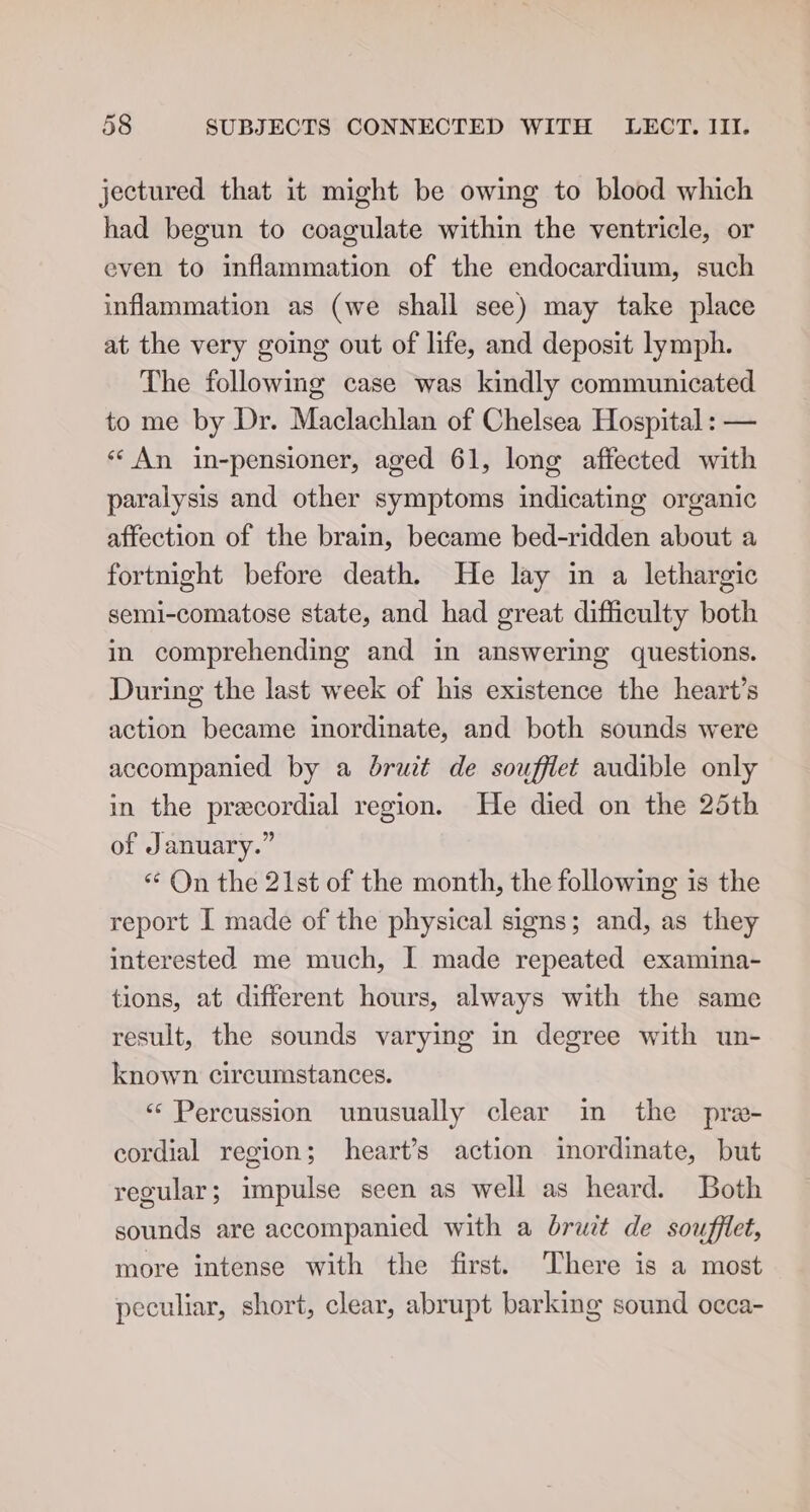 jectured that it might be owing to blood which had begun to coagulate within the ventricle, or even to inflammation of the endocardium, such inflammation as (we shall see) may take place at the very going out of life, and deposit lymph. The following case was kindly communicated to me by Dr. Maclachlan of Chelsea Hospital: — «* An in-pensioner, aged 61, long affected with paralysis and other symptoms indicating organic affection of the brain, became bed-ridden about a fortnight before death. He lay in a lethargic semi-comatose state, and had great difficulty both in comprehending and in answering questions. During the last week of his existence the heart’s action became inordinate, and both sounds were accompanied by a bruit de soufflet audible only in the precordial region. He died on the 25th of January.” “ On the 21st of the month, the following is the report I made of the physical signs; and, as they interested me much, I made repeated examina- tions, at different hours, always with the same result, the sounds varying in degree with un- known circumstances. «Percussion unusually clear in the pra- cordial region; heart’s action inordinate, but regular 5 impulse seen as well as heard. Both sounds are accompanied with a bruit de souffiet, more intense with the first. There is a most peculiar, short, clear, abrupt barking sound occa-