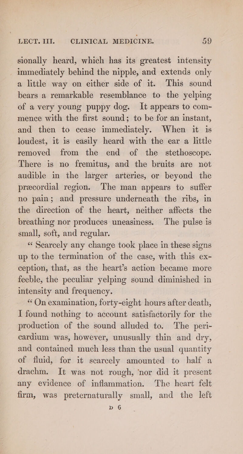 sionally heard, which has its greatest intensity immediately behind the nipple, and extends only a little way on either side of it. ‘This sound bears a remarkable resemblance to the yelping of a very young puppy dog. It appears to com- mence with the first sound; to be for an instant, and then to cease immediately. When it is loudest, it is easily heard with the ear a little removed from the end of the stethoscope. There is no fremitus, and the bruits are not audible in the larger arteries, or beyond the precordial region. The man appears to suffer no pain; and pressure underneath the ribs, in the direction of the heart, neither affects the breathing nor produces uneasiness. ‘The pulse is small, soft, and regular. “‘ Searcely any change took place in these signs up to the termination of the case, with this ex- ception, that, as the heart’s action became more feeble, the peculiar yelping sound diminished in intensity and frequency. “ On examination, forty-eight hours after death, I found nothing to account satisfactorily for the production of the sound alluded to. The peri- cardium was, however, unusually thin and dry, and contained much less than the usual quantity of fluid, for it scarcely amounted to half a drachm. It was not rough, ‘nor did it present any evidence of inflammation. The heart felt firm, was preternaturally small, and the left bd 6