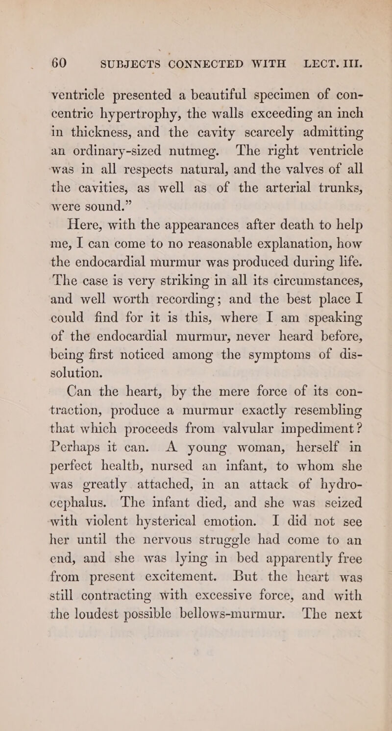 ventricle presented a beautiful specimen of con- centric hypertrophy, the walls exceeding an inch in thickness, and the cavity scarcely admitting an ordinary-sized nutmeg. ‘The right ventricle was in all respects natural, and the valves of all the cavities, as well as of the arterial trunks, were sound.” Here, with the appearances after death to help me, I can come to no reasonable explanation, how the endocardial murmur was produced during life. The case is very striking in all its circumstances, and well worth recording; and the best place I could find for it is this, where I am speaking of the endocardial murmur, never heard before, being first noticed among the symptoms of dis- solution. Can the heart, by the mere force of its con- traction, produce a murmur exactly resembling that which proceeds from valvular impediment ? Perhaps it can. A young woman, herself in perfect health, nursed an infant, to whom she was greatly attached, in an attack of hydro- cephalus. The infant died, and she was seized with violent hysterical emotion. I did not see her until the nervous struggle had come to an end, and she was lying in bed apparently free from present excitement. But the heart was still contracting with excessive force, and with the loudest possible bellows-murmur. The next