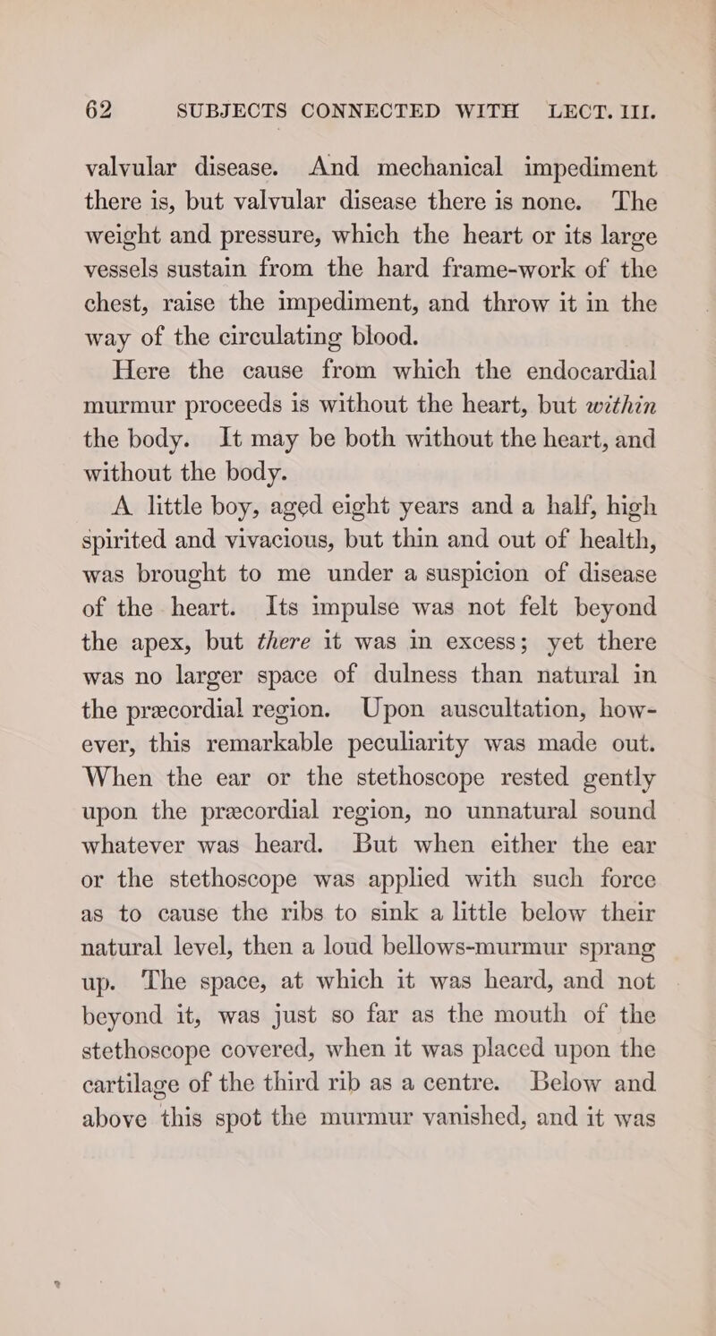 valvular disease. And mechanical impediment there is, but valvular disease there is none. The weight and pressure, which the heart or its large vessels sustain from the hard frame-work of the chest, raise the impediment, and throw it in the way of the circulating blood. Here the cause from which the endocardial murmur proceeds is without the heart, but within the body. It may be both without the heart, and without the body. A little boy, aged eight years and a half, high spirited and vivacious, but thin and out of health, was brought to me under a suspicion of disease of the heart. Its impulse was not felt beyond the apex, but there it was in excess; yet there was no larger space of dulness than natural in the precordial region. Upon auscultation, how- ever, this remarkable peculiarity was made out. When the ear or the stethoscope rested gently upon the precordial region, no unnatural sound whatever was heard. But when either the ear or the stethoscope was applied with such force as to cause the ribs to sink a little below their natural level, then a loud bellows-murmur sprang up. ‘The space, at which it was heard, and not beyond it, was just so far as the mouth of the stethoscope covered, when it was placed upon the cartilage of the third rib as a centre. Below and above this spot the murmur vanished, and it was