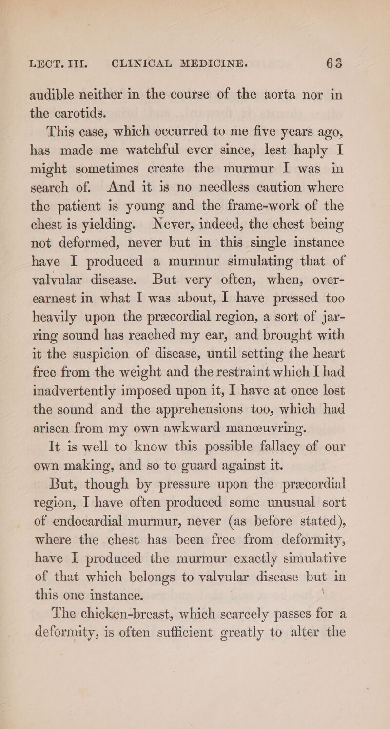 audible neither in the course of the aorta nor in the carotids. This case, which occurred to me five years ago, has made me watchful ever since, lest haply I might sometimes create the murmur I was in search of. And it is no needless caution where the patient is young and the frame-work of the chest is yielding. Never, indeed, the chest being not deformed, never but in this single instance have I produced a murmur simulating that of valvular disease. But very often, when, over- earnest in what I was about, I have pressed too heavily upon the precordial region, a sort of jar- ring sound has reached my ear, and brought with it the suspicion of disease, until setting the heart free from the weight and the restraint which I had inadvertently imposed upon it, I have at once lost the sound and the apprehensions too, which had arisen from my own awkward manceuvring. It is well to know this possible fallacy of our own making, and so to guard against it. But, though by pressure upon the precordial region, I have often produced some unusual sort of endocardial murmur, never (as before stated), where the chest has been free from deformity, have I produced the murmur exactly simulative of that which belongs to valvular disease baat in this one instance. The chicken-breast, which scarcely passes for a deformity, is often sufficient greatly to alter the