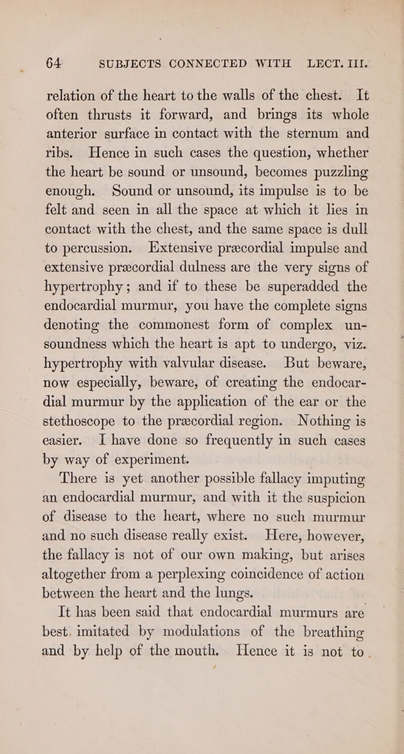 relation of the heart to the walls of the chest. It often thrusts it forward, and brings its whole anterior surface in contact with the sternum and ribs. Hence in such cases the question, whether the heart be sound or unsound, becomes puzzling enough. Sound or unsound, its impulse is to be felt and seen in all the space at which it lies in contact with the chest, and the same space is dull to percussion. Extensive precordial impulse and extensive precordial dulness are the very signs of hypertrophy; and if to these be superadded the endocardial murmur, you have the complete signs denoting the commonest form of complex un- soundness which the heart is apt to undergo, viz. hypertrophy with valvular disease. But beware, now especially, beware, of creating the endocar- dial murmur by the application of the ear or the stethoscope to the precordial region. Nothing is easier. I have done so frequently in such cases by way of experiment. There is yet another possible fallacy imputing an endocardial murmur, and with it the suspicion of disease to the heart, where no such murmur and no such disease really exist. Here, however, the fallacy is not of our own making, but arises altogether from a perplexing coincidence of action between the heart and the lungs. It has been said that endocardial murmurs are best, imitated by modulations of the breathing and by help of the mouth. Hence it is not to.