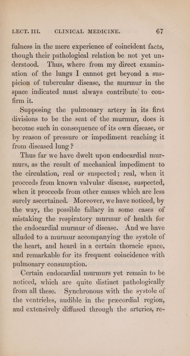 fulness in the mere experience of coincident facts, though their pathological relation be not yet un- derstood. Thus, where from my direct examin- ation of the lungs I cannot get beyond a sus- picion of tubercular disease, the murmur in the space indicated must always contribute to con- firm it. Supposing the pulmonary artery in its first divisions to be the seat of the murmur, does it become such in consequence of its own disease, or by reason of pressure or impediment reaching it from diseased lung ? Thus far we have dwelt upon endocardial mur- murs, as the result of mechanical impediment to the circulation, real or suspected; real, when it proceeds from known valvular disease, suspected, when it proceeds from other causes which are less surely ascertained. Moreover, we have noticed, by the way, the possible fallacy in some cases of mistaking the respiratory murmur of health for the endocardial murmur of disease. And we have alluded to a murmur accompanying the systole of the heart, and heard in a certain thoracic space, and remarkable for its frequent coincidence with pulmonary consumption. Certain endocardial murmurs yet remain to be noticed, which are quite distinct pathologically from all these. Synchronous with the systole of the ventricles, audible in the precordial region, and extensively diffused through the arteries, re-