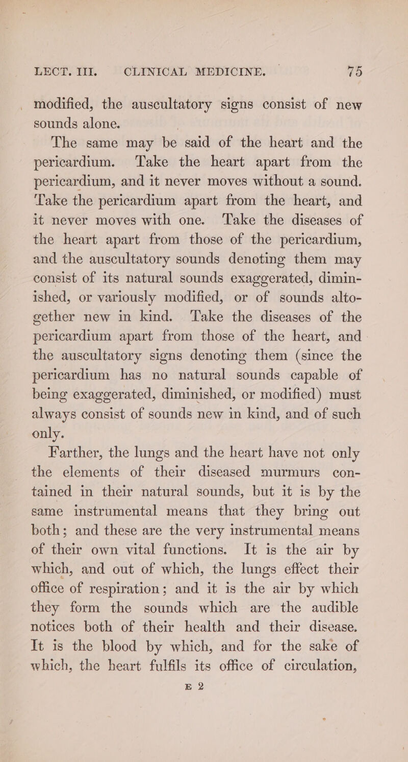 _ modified, the auscultatory signs consist of new sounds alone. The same may be said of the heart and the pericardium. Take the heart apart from the pericardium, and it never moves without a sound. Take the pericardium apart from the heart, and it never moves with one. Take the diseases of the heart apart from those of the pericardium, and the auscultatory sounds denoting them may consist of its natural sounds exaggerated, dimin- ished, or variously modified, or of sounds alto- gether new in kind. ‘Take the diseases of the pericardium apart from those of the heart, and the auscultatory signs denoting them (since the pericardium has no natural sounds capable of being exaggerated, diminished, or modified) must always consist of sounds new in kind, and of such only. Farther, the lungs and the heart have not only the elements of their diseased murmurs con- tained in their natural sounds, but it is by the same instrumental means that they bring out both; and these are the very instrumental means of their own vital functions. It is the air by which, and out of which, the lungs effect their office of respiration; and it is the air by which they form the sounds which are the audible notices both of their health and their disease. It is the blood by which, and for the sake of which, the heart fulfils its office of circulation, B 2