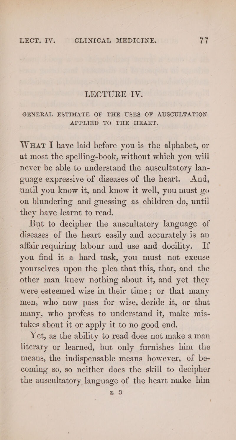 LECTURE IV. GENERAL ESTIMATE OF THE USES OF AUSCULTATION APPLIED TO THE HEART. Waart [I have laid before you is the alphabet, or at most the spelling-book, without which you will never be able to understand the auscultatory lan- guage expressive of diseases of the heart. And, until you know it, and know it well, you must go on blundering and guessing as children do, until they have learnt to read. But to decipher the auscultatory language of diseases of the heart easily and accurately is an affair requiring labour and use and docility. If you find it a hard task, you must not excuse yourselves upon the plea that this, that, and the other man knew nothing about it, and yet they were esteemed wise in their time; or that many men, who now pass for wise, deride it, or that many, who profess to understand it, make mis- takes about it or apply it to no good end.. Yet, as the ability to read does not make a man literary or learned, but only furnishes him the means, the indispensable means however, of be- coming so, so neither does the skill to decipher the auscultatory language of the heart make him ee