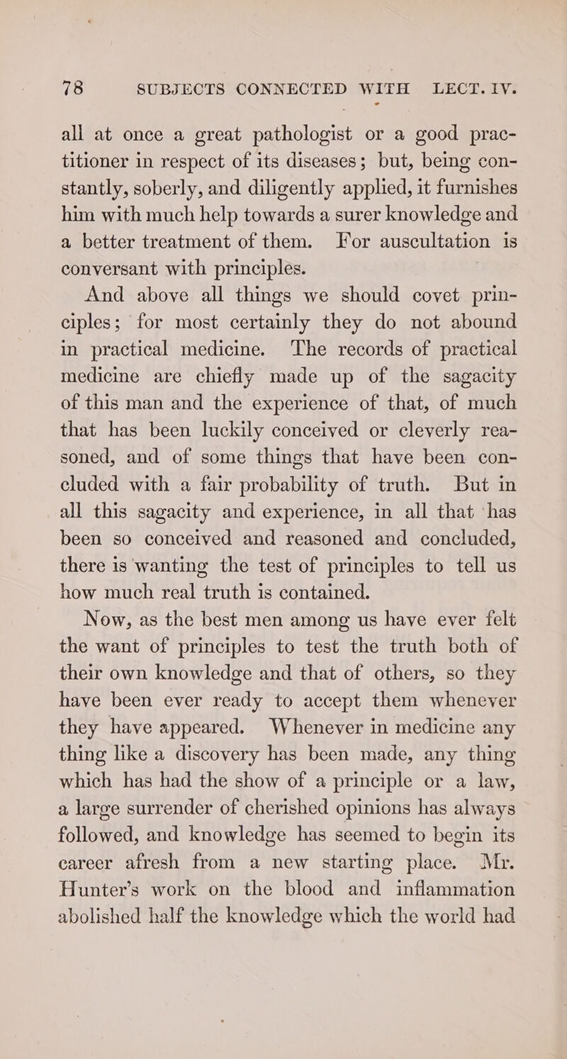 all at once a great pathologist or a good prac- titioner in respect of its diseases; but, being con- stantly, soberly, and diligently applied, it furnishes him with much help towards a surer knowledge and a better treatment of them. For auscultation is conversant with principles. And above all things we should covet prin- ciples; for most certainly they do not abound in practical medicine. ‘The records of practical medicine are chiefly made up of the sagacity of this man and the experience of that, of much that has been luckily conceived or cleverly rea- soned, and of some things that have been con- cluded with a fair probability of truth. But in all this sagacity and experience, in all that ‘has been so conceived and reasoned and concluded, there is wanting the test of principles to tell us how much real truth is contained. Now, as the best men among us have ever felt the want of principles to test the truth both of their own knowledge and that of others, so they have been ever ready to accept them whenever they have appeared. Whenever in medicine any thing like a discovery has been made, any thing which has had the show of a principle or a law, a large surrender of cherished opinions has always followed, and knowledge has seemed to begin its career afresh from a new starting place. Mr. Hunter’s work on the blood and inflammation abolished half the knowledge which the world had